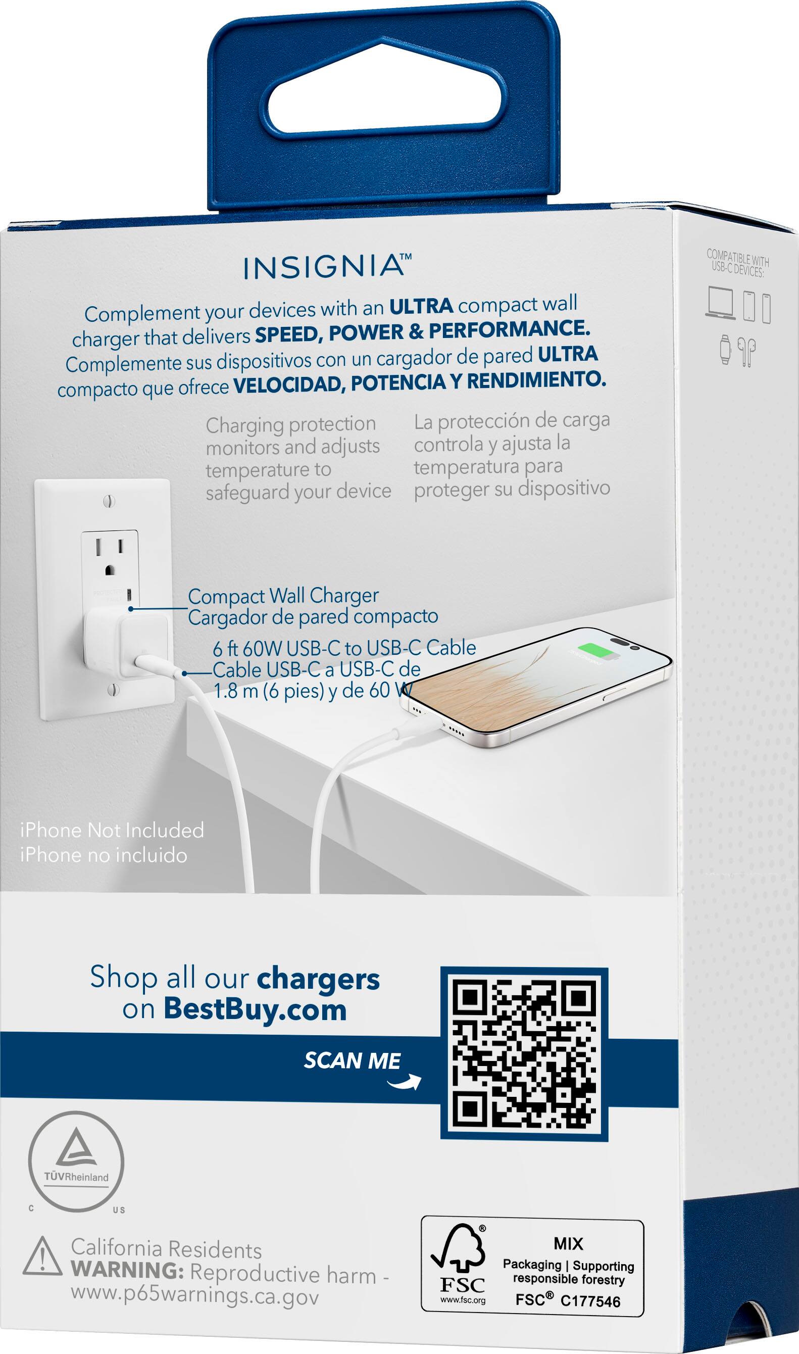 Insignia devices with an ultra compact wall charger that delivers speed, power, and performance. Complement your charger with an ultra compact wall charger that offers charging protection, monitors and adjusts temperature to safeguard your device. Compatible with USB-C devices: 6 ft 60W USB-C to USB-C cable. Shop all our chargers on BestBuy.com. Scan me. TUV Rheinland C US California Residents! Warning: Reproductive harm. Www.p65warnings.ca.gov. Mix packaging supporting FSC responsible forestry. Www.fsc.org. FSC C177546.