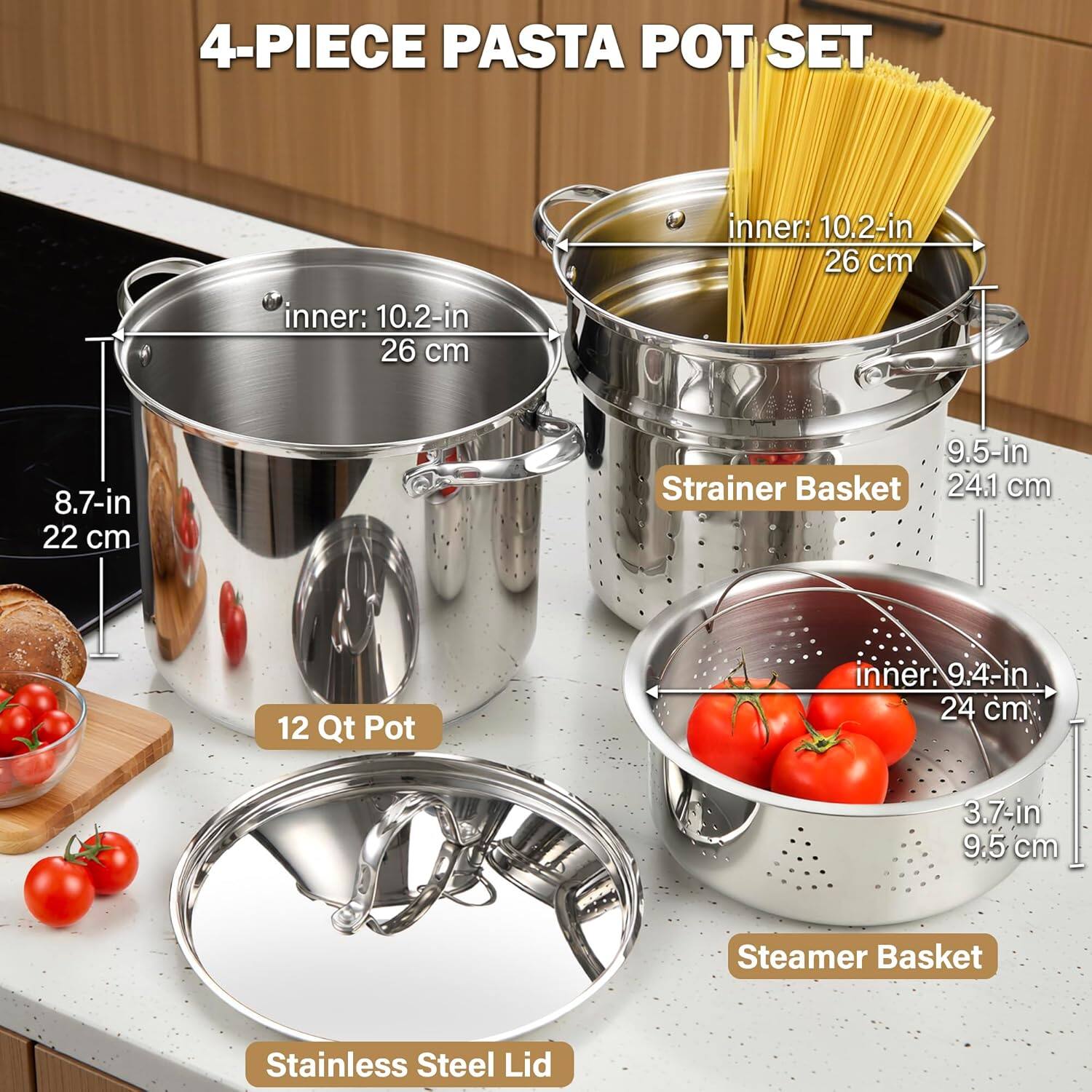 4-PIECE PASTA POT SET

- 12 Qt Pot
  - inner: 10.2-in
  - 26 cm

- Strainer Basket
  - 8.7-in
  - 22 cm
  - 9.5-in
  - 24.1 cm

- Steamer Basket
  - inner: 9.4-in
  - 24 cm
  - 3.7-in
  - 9.5 cm

- Stainless Steel Lid