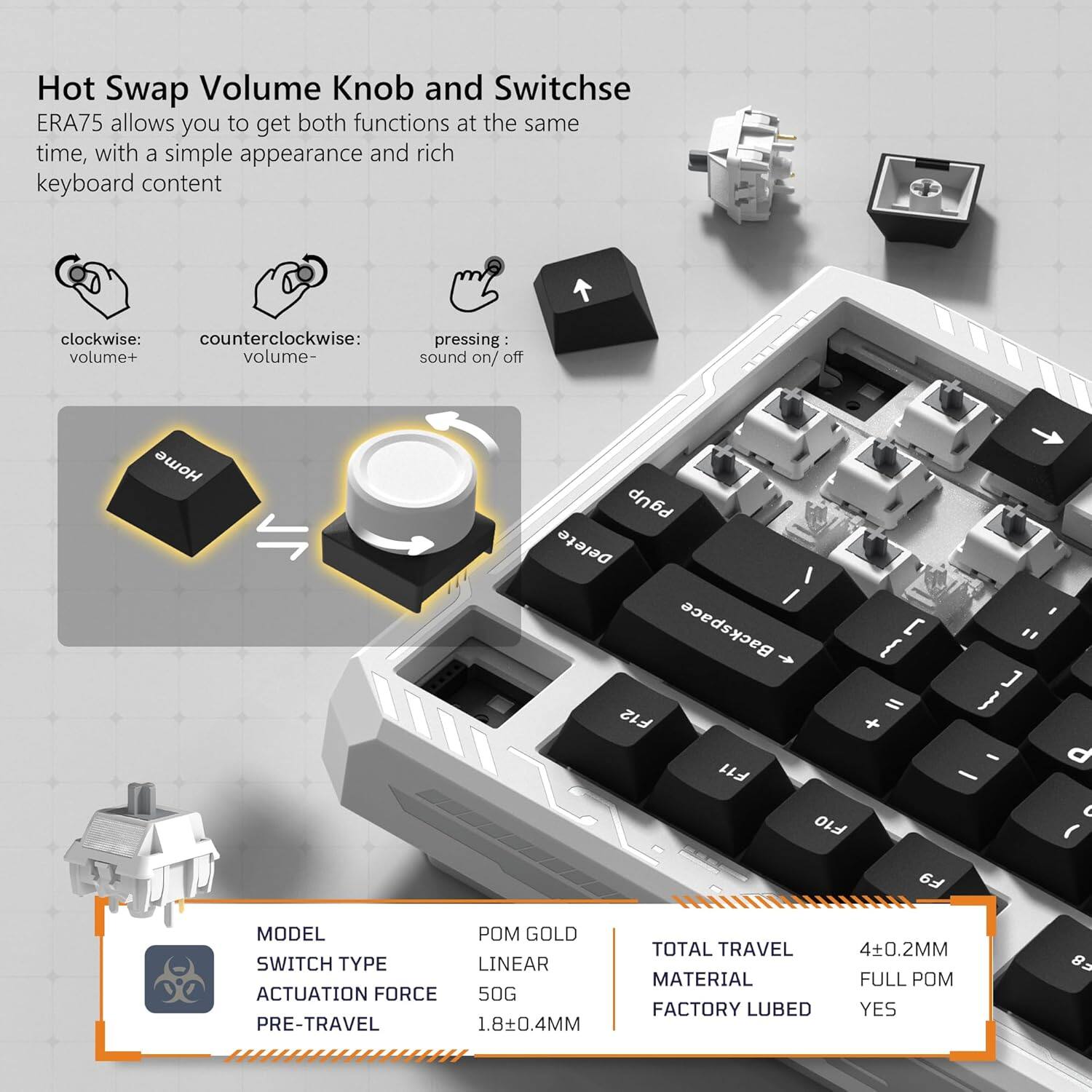 Hot Swap Volume Knob and Switches ERA75 allows you to get both functions at the same time, with a simple appearance and rich keyboard content.

- Clockwise: volume+
- Counterclockwise: volume-
- Pressing: sound on/off

MODEL: POM GOLD  
SWITCH TYPE: LINEAR  
ACTUATION FORCE: 50G  
PRE-TRAVEL: 1.8±0.4MM  
TOTAL TRAVEL: 4±0.2MM  
MATERIAL: FULL POM  
FACTORY LUBED: YES