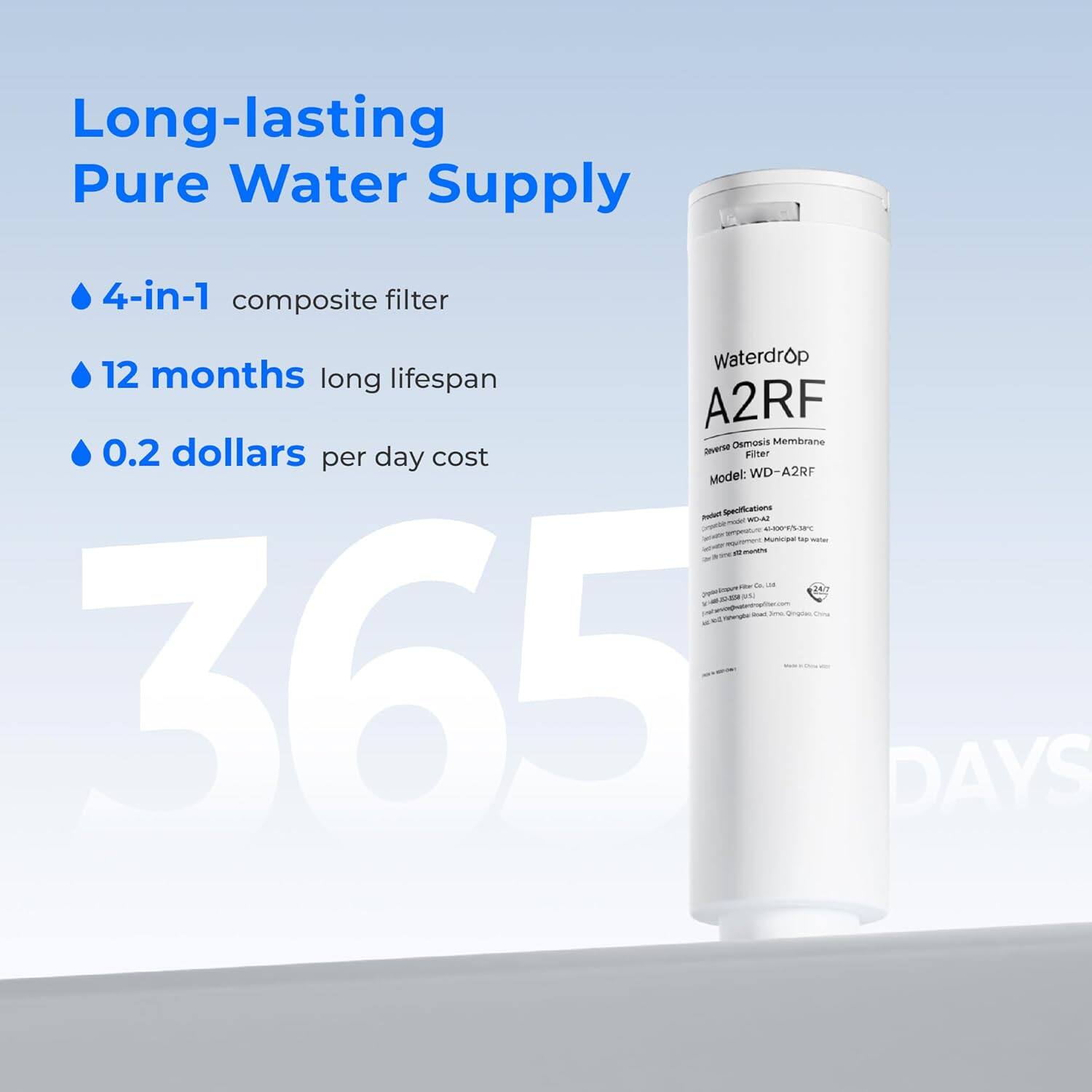 Long-lasting Pure Water Supply
4-in-1 composite filter
Waterdrop
12 months long lifespan
A2RF Osmosis Membrane
0.2 dollars per day cost
Model: WD-A2RF
365 DAYS