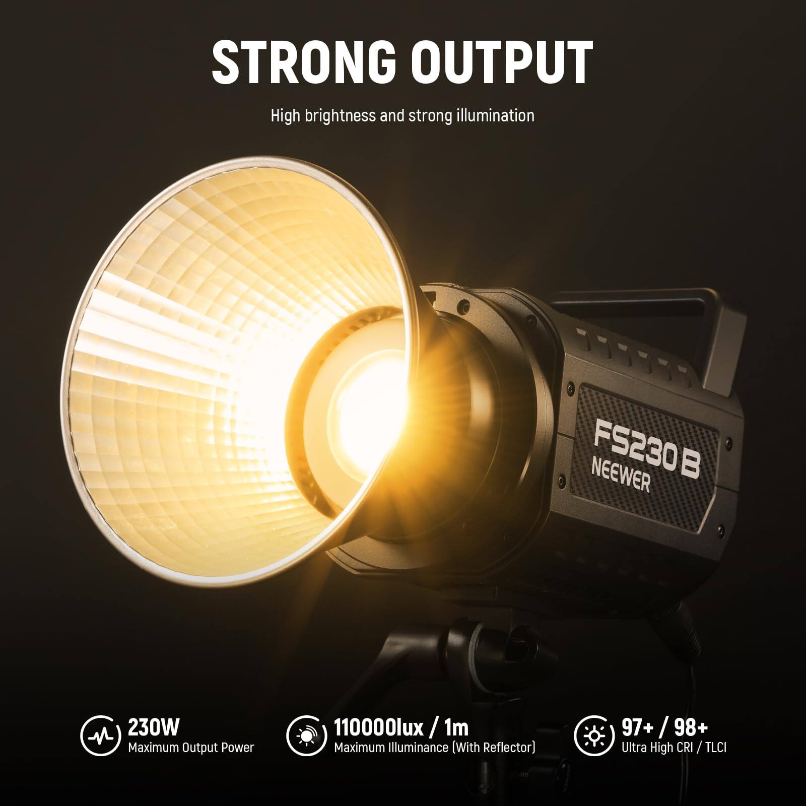 STRONG OUTPUT  
High brightness and strong illumination  

FS230B NEEWER  
230W  
Maximum Output Power  
110000lux /1m  
Maximum Illuminance (With Reflector)  
97+ /98+  
Ultra High CRI / TLCI