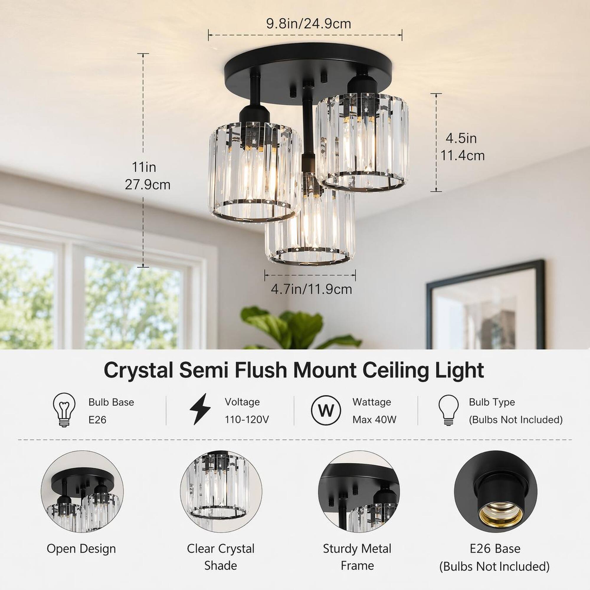 9.8in/24.9cm  
11in/27.9cm  
4.5in/11.4cm  
4.7in/11.9cm  

Crystal Semi Flush Mount Ceiling Light  
- Bulb Base: E26  
- Voltage: 110-120V  
- Wattage: Max 40W  
- Bulb Type: (Bulbs Not Included)  

Features:  
- Open Design  
- Clear Crystal Shade  
- Sturdy Metal Frame  
- E26 Base (Bulbs Not Included)