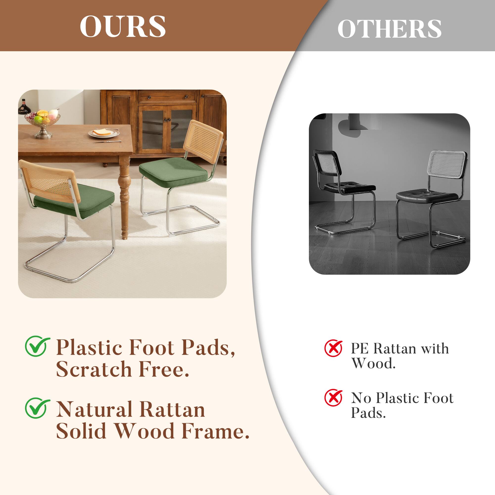 OURS

- Plastic Foot Pads, Scratch Free.
- Natural Rattan Solid Wood Frame.

OTHERS

- PE Rattan with Wood.
- No Plastic Foot Pads.