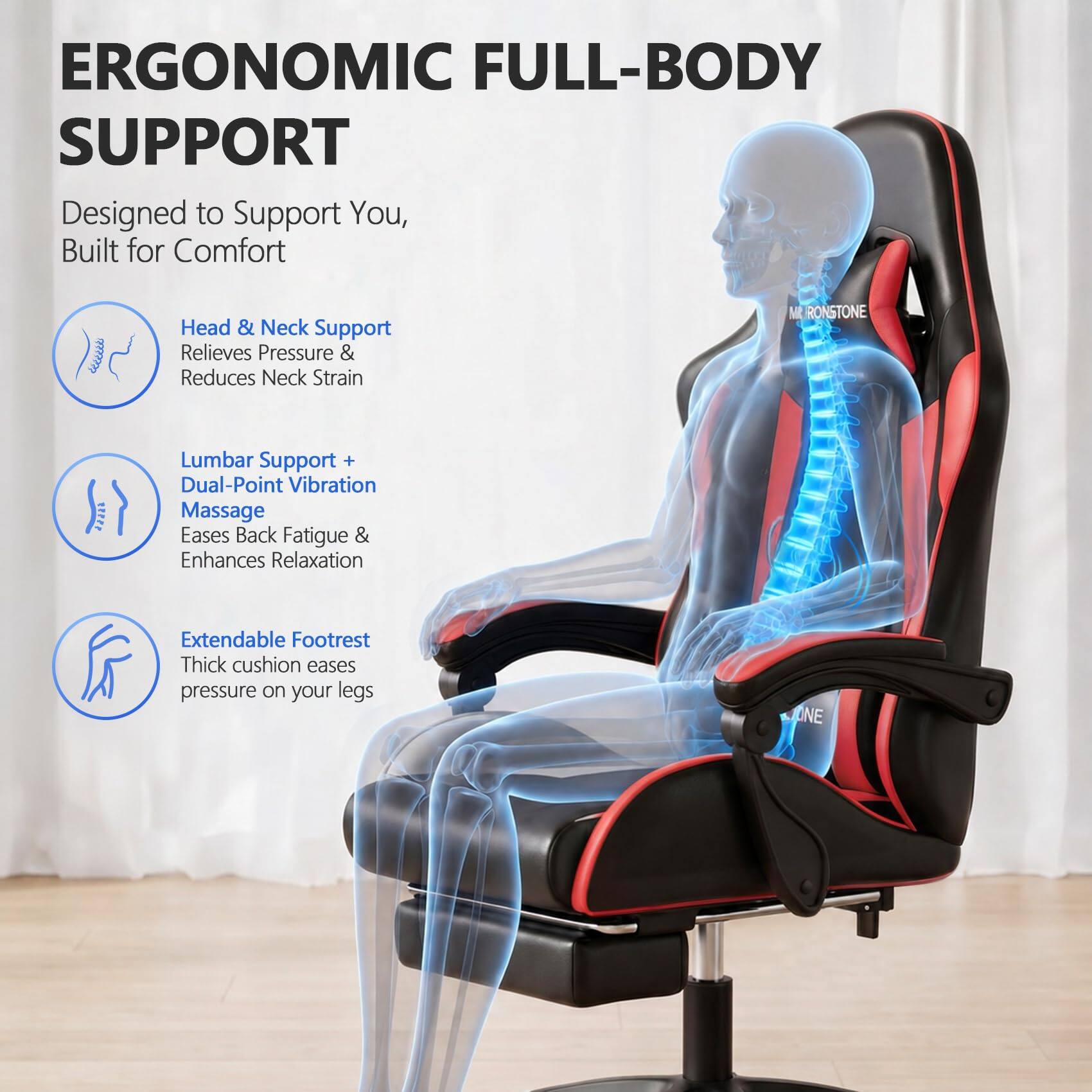 ERGONOMIC FULL-BODY SUPPORT  
Designed to Support You, Built for Comfort  

Head & Neck Support  
Relieves Pressure & Reduces Neck Strain  

Lumbar Support + Dual-Point Vibration Massage  
Eases Back Fatigue & Enhances Relaxation  

Extendable Footrest  
Thick cushion eases pressure on your legs