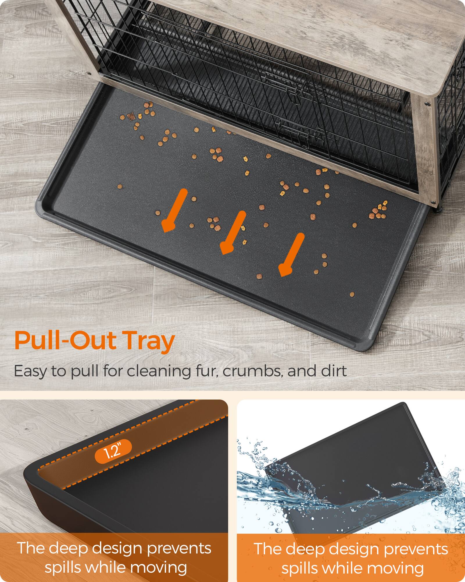 Pull-Out Tray  
Easy to pull for cleaning fur, crumbs, and dirt

1.2"

The deep design prevents spills while moving