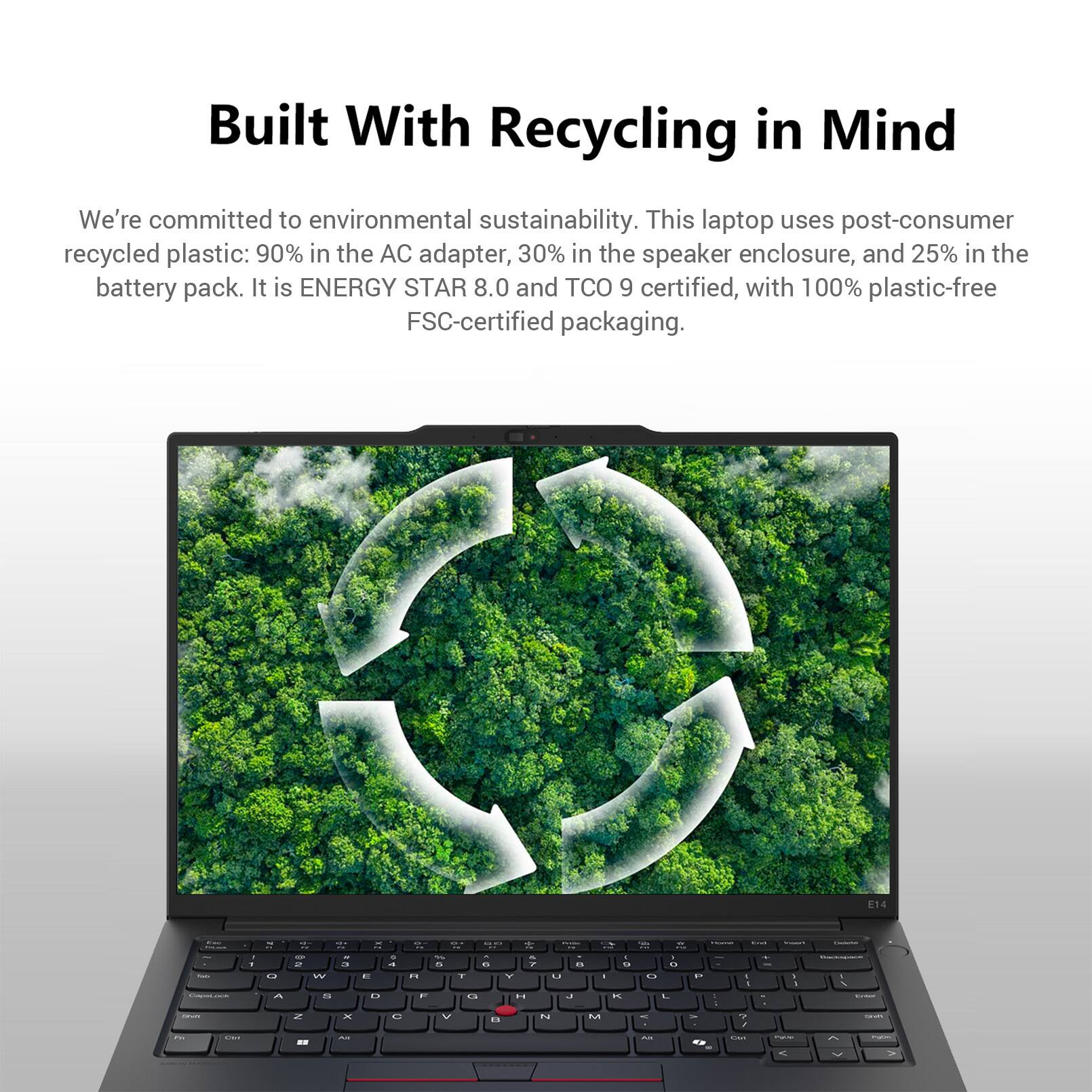 Built With Recycling in Mind

We're committed to environmental sustainability. This laptop uses post-consumer recycled plastic: 90% in the AC adapter, 30% in the speaker enclosure, and 25% in the battery pack. It is ENERGY STAR 8.0 and TCO 9 certified, with 100% plastic-free FSC-certified packaging.