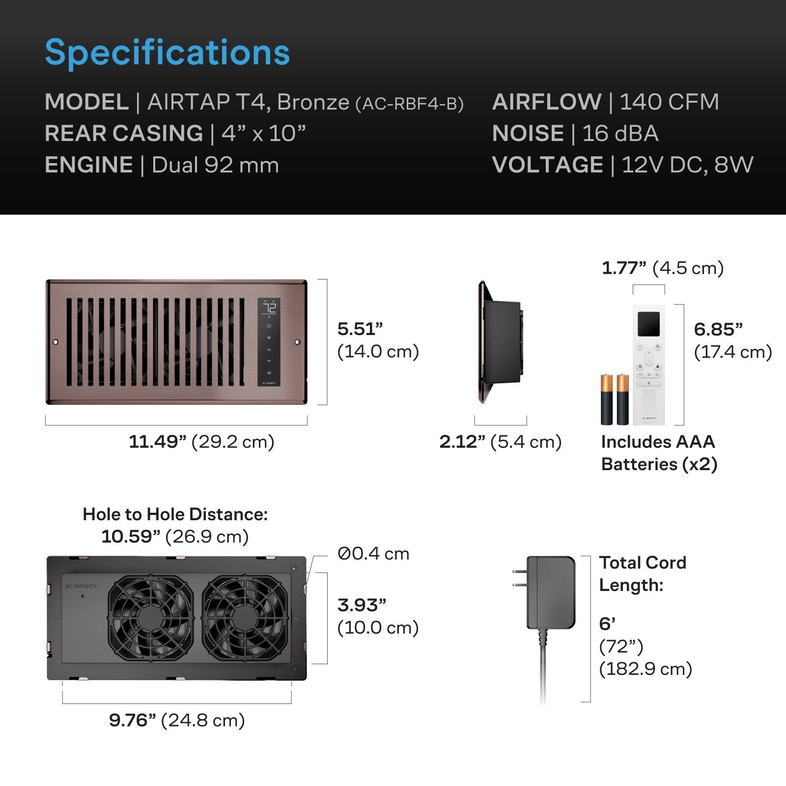 Specifications  
MODEL | AIRTAP T4, Bronze (AC-RBF4-B)  
AIRFLOW | 140 CFM  
REAR CASING | 4" x 10"  
NOISE | 16 dBA  
ENGINE | Dual 92 mm  
VOLTAGE | 12V DC, 8W  

1.77" (4.5 cm)  
5.51" (14.0 cm)  
6.85" (17.4 cm)  
11.49" (29.2 cm)  
2.12" (5.4 cm)  
Includes AAA Batteries (x2)  
Hole to Hole Distance: 10.59" (26.9 cm)  
0.4 cm  
3.93" (10.0 cm)  
Total Cord Length: 6' (72") (182.9 cm)  
9.76" (24.8 cm)