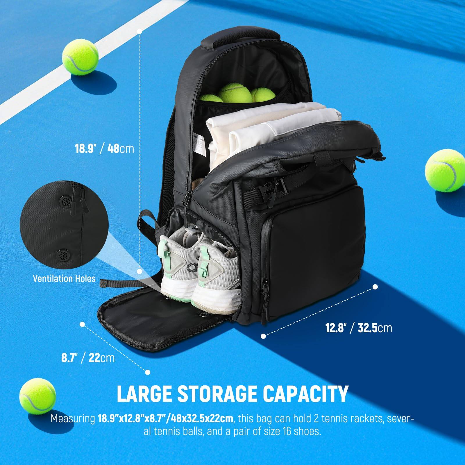 18.9" / 48cm  
Ventilation Holes  
12.8" / 32.5cm  
8.7" / 22cm  

LARGE STORAGE CAPACITY  
Measuring 18.9"x12.8"x8.7"/48x32.5x22cm, this bag can hold 2 tennis rackets, several tennis balls, and a pair of size 16 shoes.