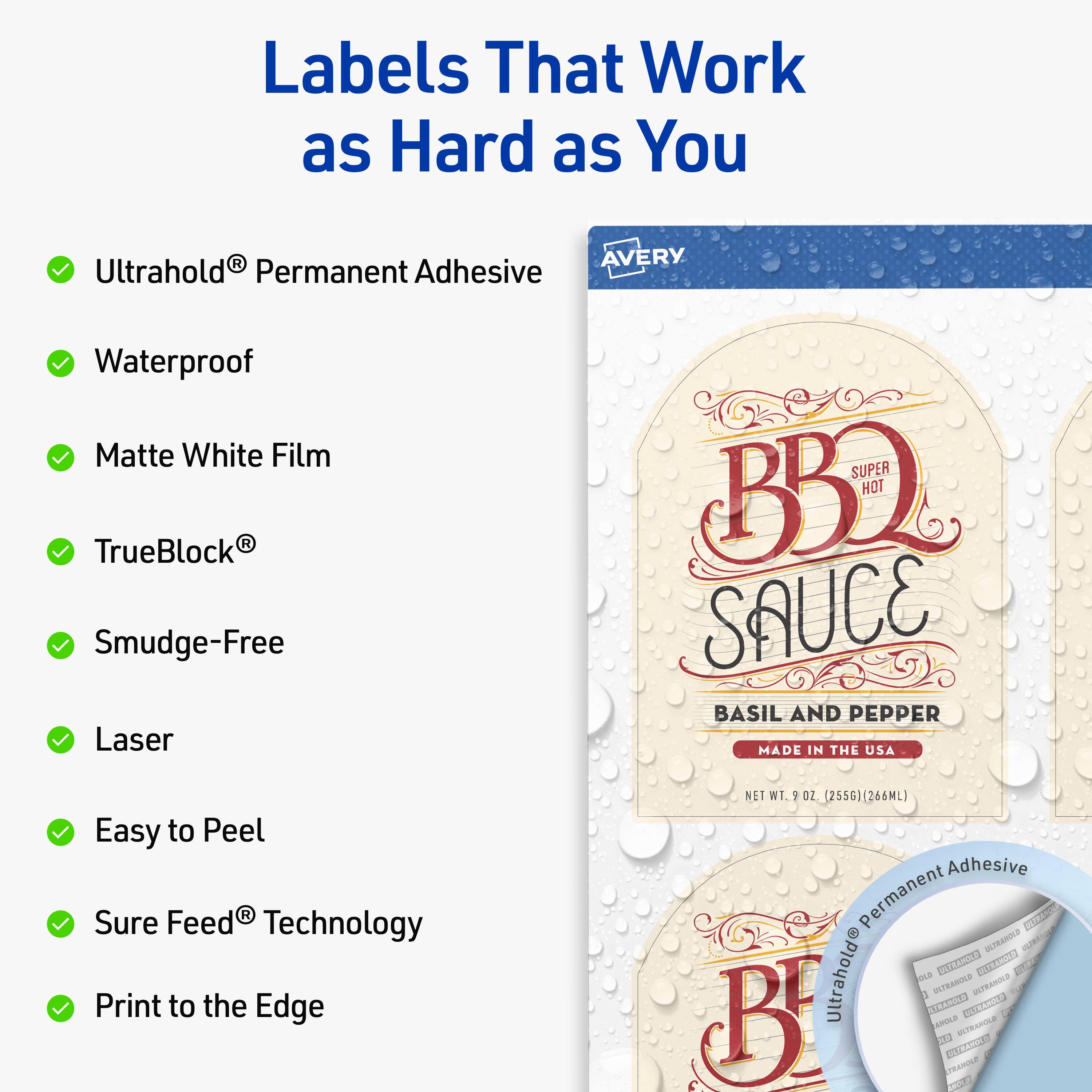 Labels That Work as Hard as You  
AVERY  
Ultrahold® Permanent Adhesive  
Waterproof  
Matte White Film  
TrueBlock®  
Smudge-Free  
Laser  
Easy to Peel  
Sure Feed® Technology  
Print to the Edge  

BBQ SAUCE  
SUPER HOT  
BASIL AND PEPPER  
MADE IN THE USA  
NET WT. 9 OZ (255G) (266ML)  

Ultrahold® Permanent Adhesive
