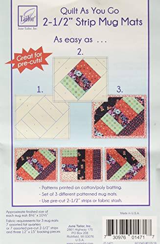 Quilt As You Go
2-1/2" Strip Mug Mats
As easy as ... 2.
Great for pre-cuts!
1.
3.
Patterns printed on cotton/poly batting.
Set of 3 different patterned mug mats.
Use pre-cut 2-1/2" strips or fabric stash.
Approximate finished size of each mug mat: 8-1/2" x 10-1/2"
Fabric requirements for 3 mug mats:
7 assorted fat quarters or 7 assorted pre-cut 2-1/2" strips and three 12" x 15" backing pieces
June Tailor, Inc.
2861 Highway 175
Richfield, WI 53076
PO Box 208
Made in U.S.A.
7 30976 01471 7