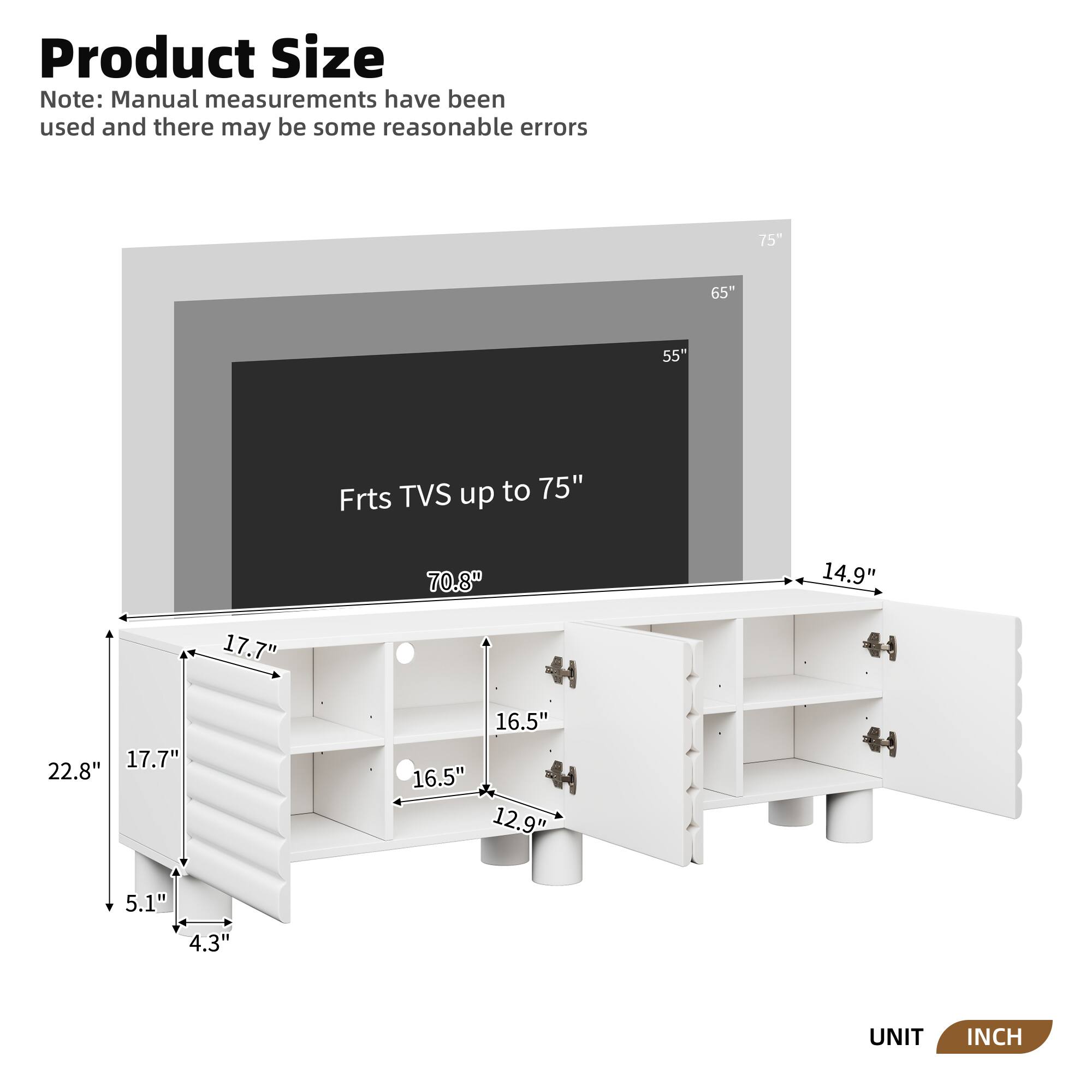 **Product Size**

Note: Manual measurements have been used and there may be some reasonable errors

- **Frts TVS up to 75"**
  - 75"
  - 65"
  - 55"
  - 70.8"
  - 14.9"
  - 17.7"
  - 17.7"
  - 22.8"
  - 16.5"
  - 16.5"
  - 12.9"
  - 5.1"
  - 4.3"

**UNIT: INCH**