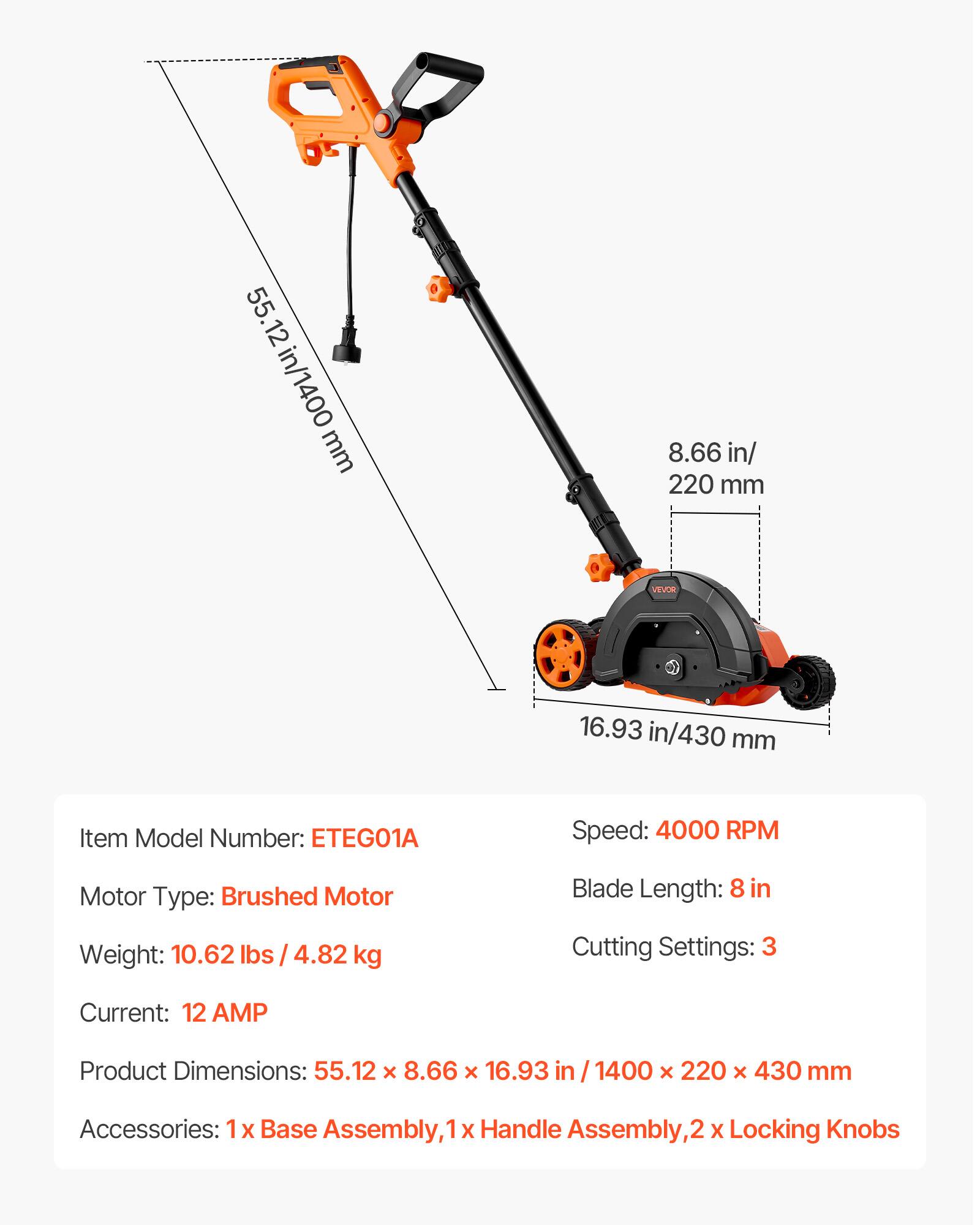55.12 in/1400 mm  
8.66 in/220 mm  
16.93 in/430 mm  

VEVOR  

Item Model Number: ETEG01A  
Speed: 4000 RPM  
Motor Type: Brushed Motor  
Weight: 10.62 lbs / 4.82 kg  
Blade Length: 8 in  
Cutting Settings: 3  
Current: 12 AMP  
Product Dimensions: 55.12 x 8.66 x 16.93 in / 1400 x 220 x 430 mm  
Accessories: 1x Base Assembly, 1x Handle Assembly, 2x Locking Knobs