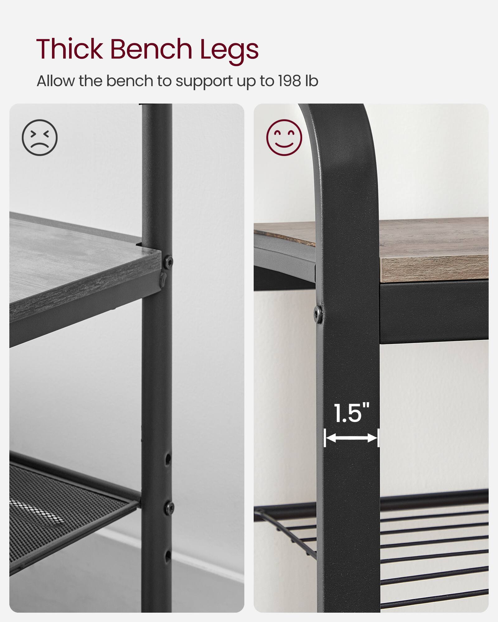 Thick Bench Legs  
Allow the bench to support up to 198 lb  

1.5"