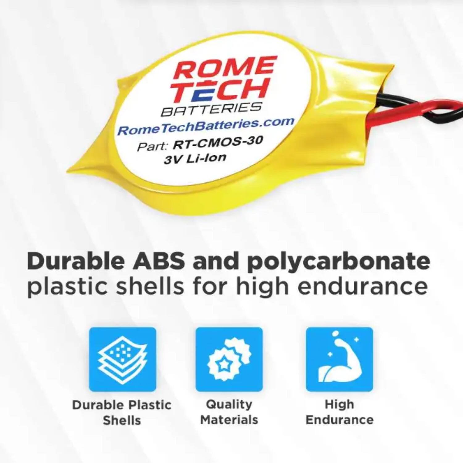 ROME TECH BATTERIES  
RomeTechBatteries.com  
Part: RT-CMOS-30  
3V Li-lon  

Durable ABS and polycarbonate plastic shells for high endurance  

- Durable Plastic Shells  
- Quality Materials  
- High Endurance