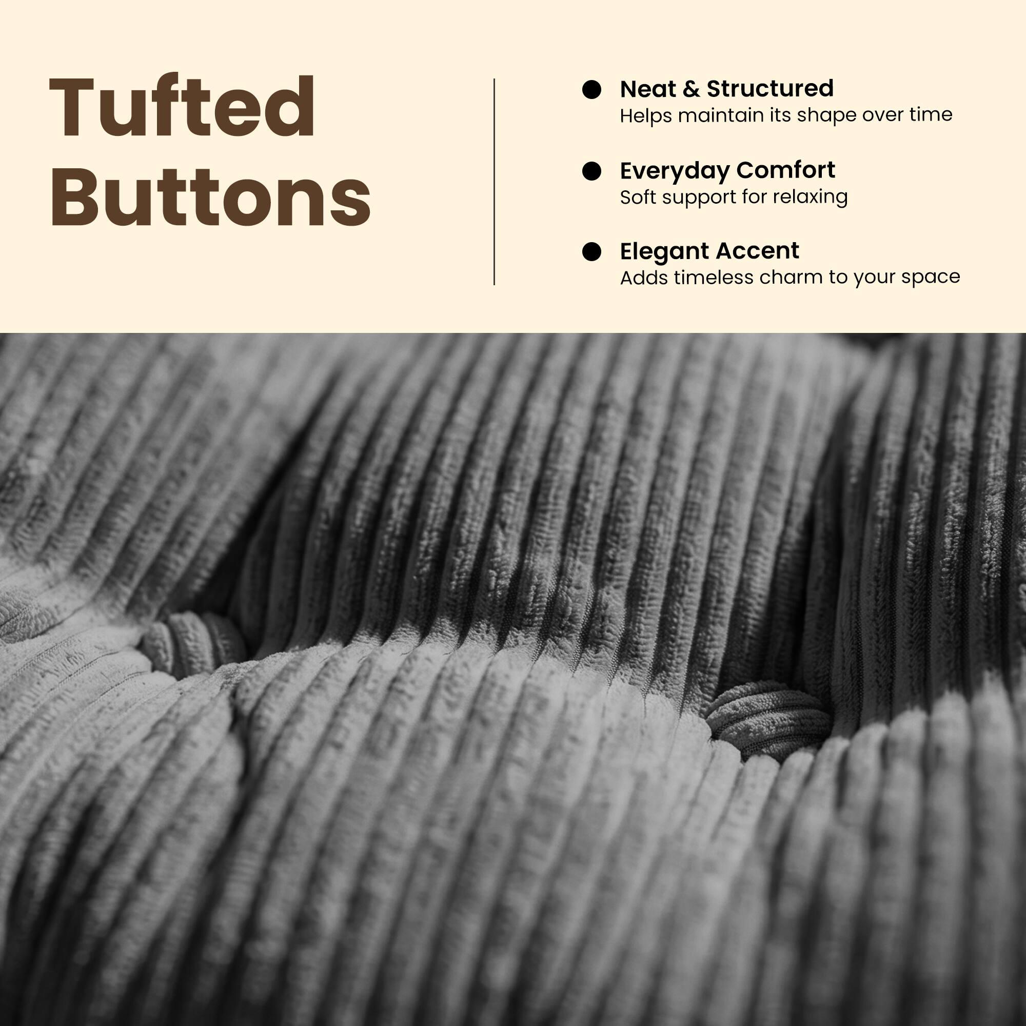 Tufted Buttons

- Neat & Structured
  Helps maintain its shape over time

- Everyday Comfort
  Soft support for relaxing

- Elegant Accent
  Adds timeless charm to your space