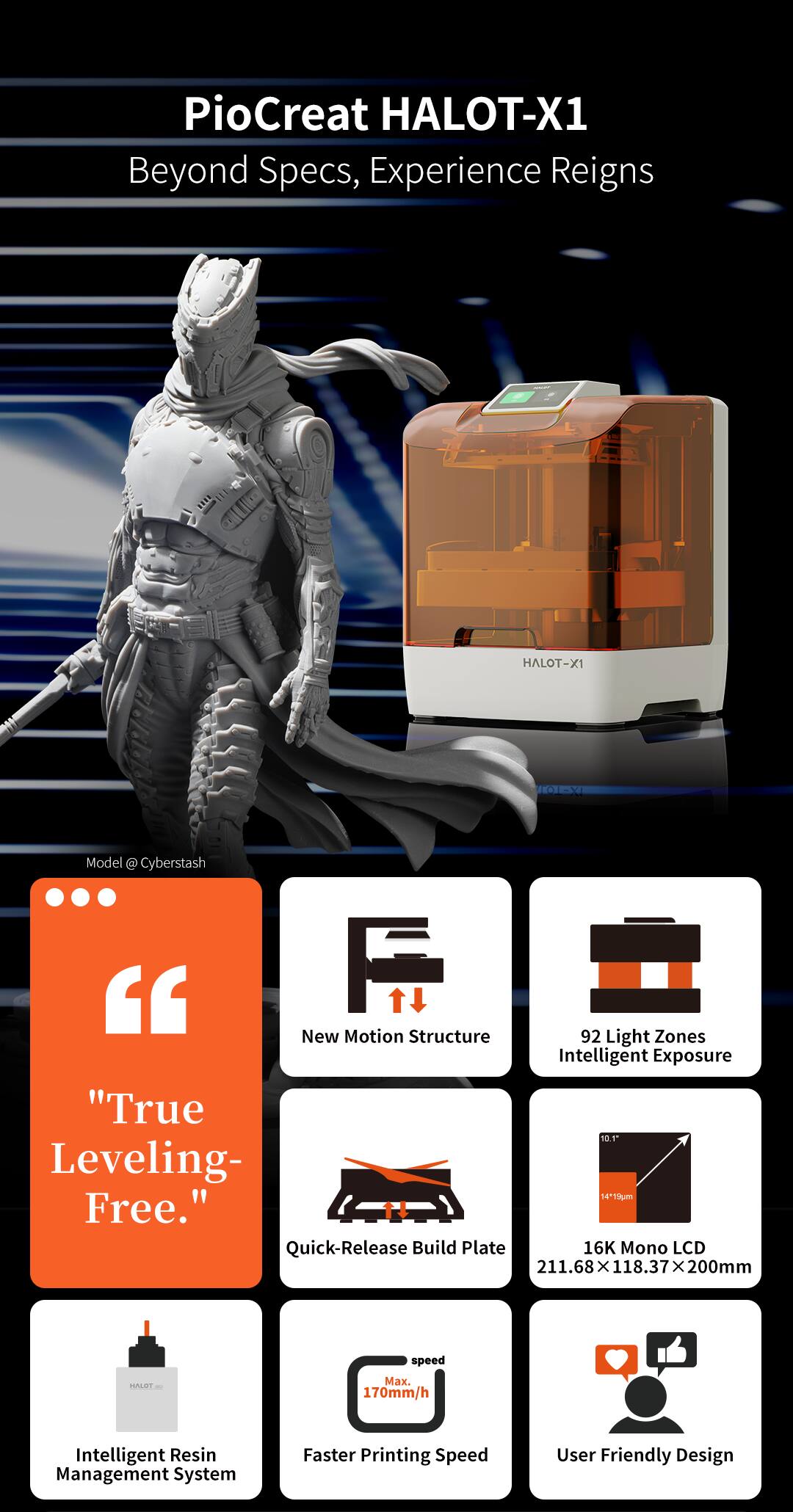 PioCreat HALOT-X1  
Beyond Specs, Experience Reigns  

HALOT-X1 HN Model @ Cyberstash  

"True Leveling-Free."  

New Motion Structure  
92 Light Zones Intelligent Exposure  
Quick-Release Build Plate  
16K Mono LCD 211.68 x 118.37 x 200mm  
HALOT speed Mx. 170mm/h  
Intelligent Resin Management System  
Faster Printing Speed  
User Friendly Design