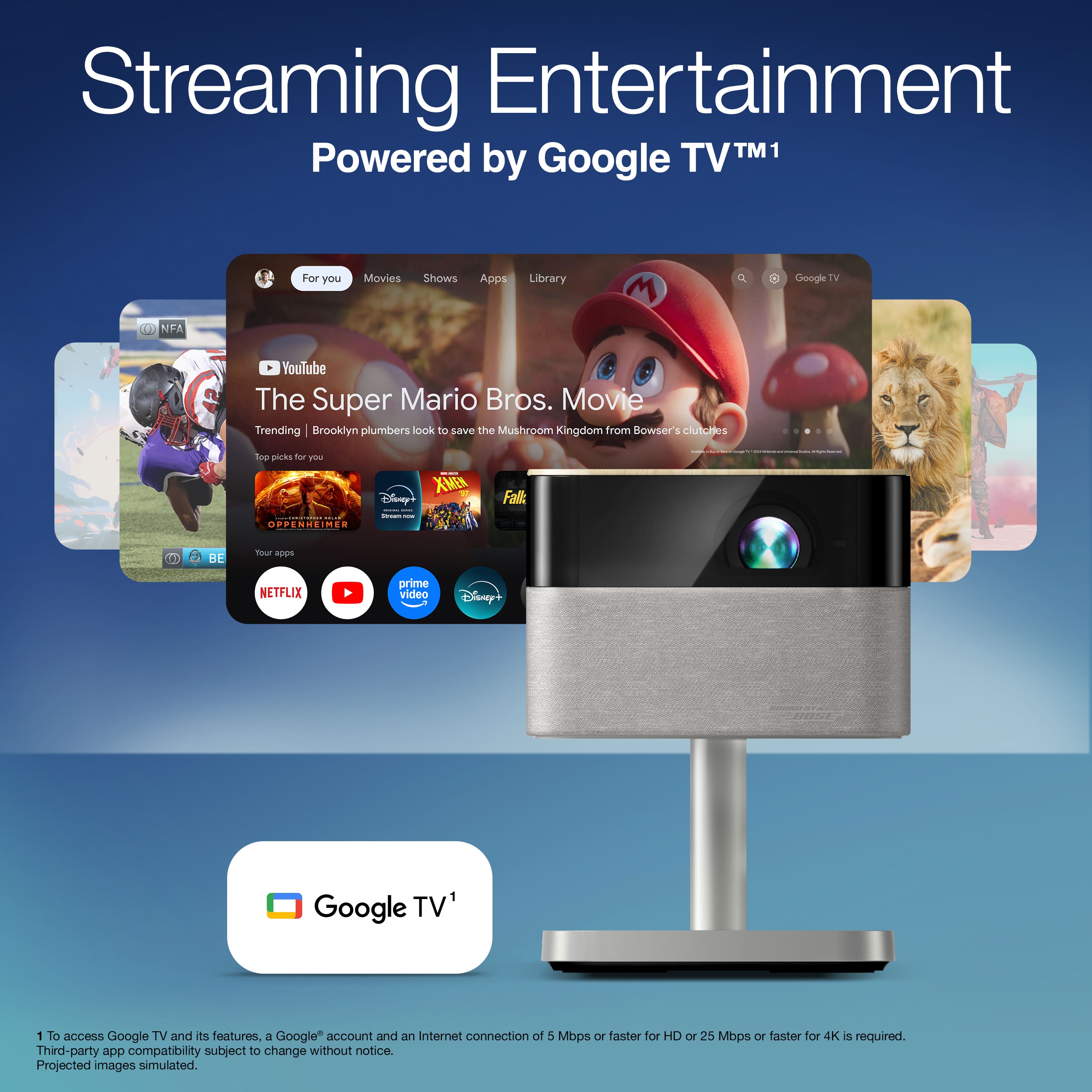 Streaming Entertainment
Powered by Google TV™ 1
For you
Movies
Shows
Apps
Library
The Super Mario Bros. Movie
Trending | Brooklyn plumbers look to save the Mushroom Kingdom from Bowser's clutches
Top picks for you
Oppenheimer
X-Men
Fall
Disney+
Your apps
NETFLIX
prime video
Disney+
Google TV™ 1
1 To access Google TV and its features, a Google™ account and an Internet connection of 5 Mbps or faster for HD or 25 Mbps or faster for 4K is required.
Third-party app compatibility subject to change without notice.
Projected images simulated.