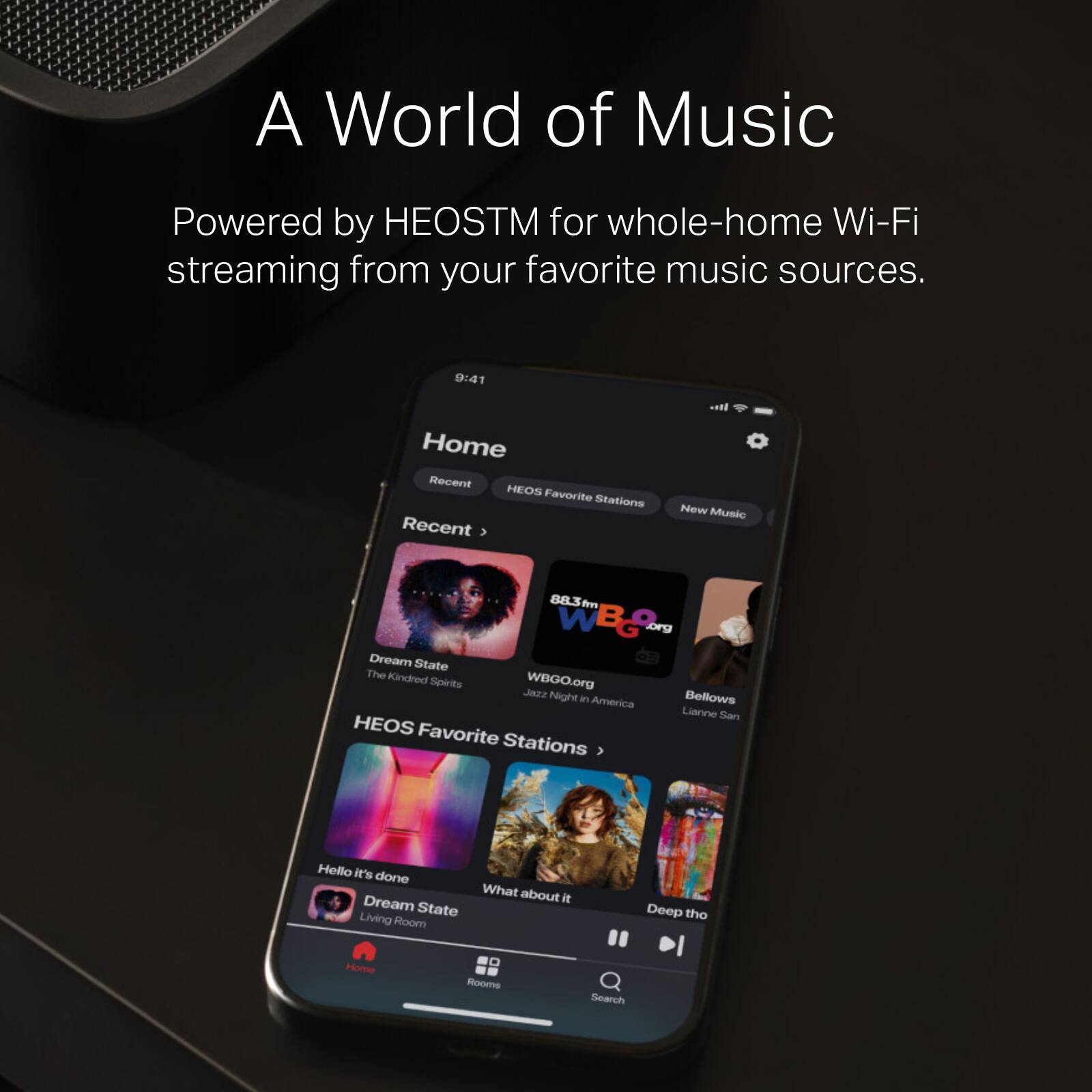 A World of Music  
Powered by HEOSTM for whole-home Wi-Fi streaming from your favorite music sources.  

9:41  
Home  
Recent  
HEOS  
Favorite Stations  
Recent  
New Music  

- Dream State  
  The Kindred Spirits  
  WBGO.org  

- Jazz Night in America  
  WBGO.org  

- Bellows  
  Lianne San  

HEOS Favorite Stations  
3  
- Hello it's done  
- Dream State  
- Living Room  
- Deep the Home Rooms  

Search