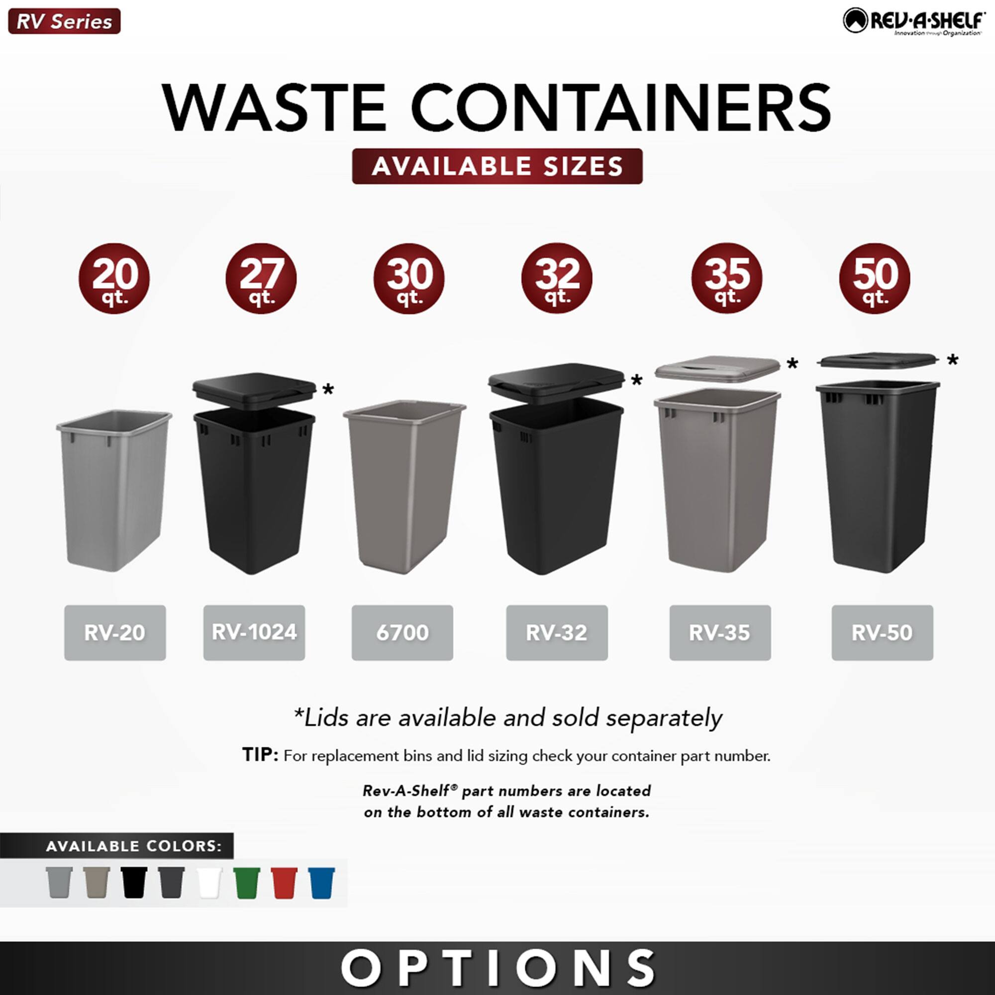 **RV Series**

**WASTE CONTAINERS**

**AVAILABLE SIZES**

- 20 qt. - RV-20
- 27 qt. - RV-1024
- 30 qt. - 6700
- 32 qt. - RV-32
- 35 qt. - RV-35
- 50 qt. - RV-50

*Lids are available and sold separately*

**TIP:** For replacement bins and lid sizing check your container part number. Rev-A-Shelf® part numbers are located on the bottom of all waste containers.

**AVAILABLE COLORS:**

[Icons representing various colors]

**OPTIONS**