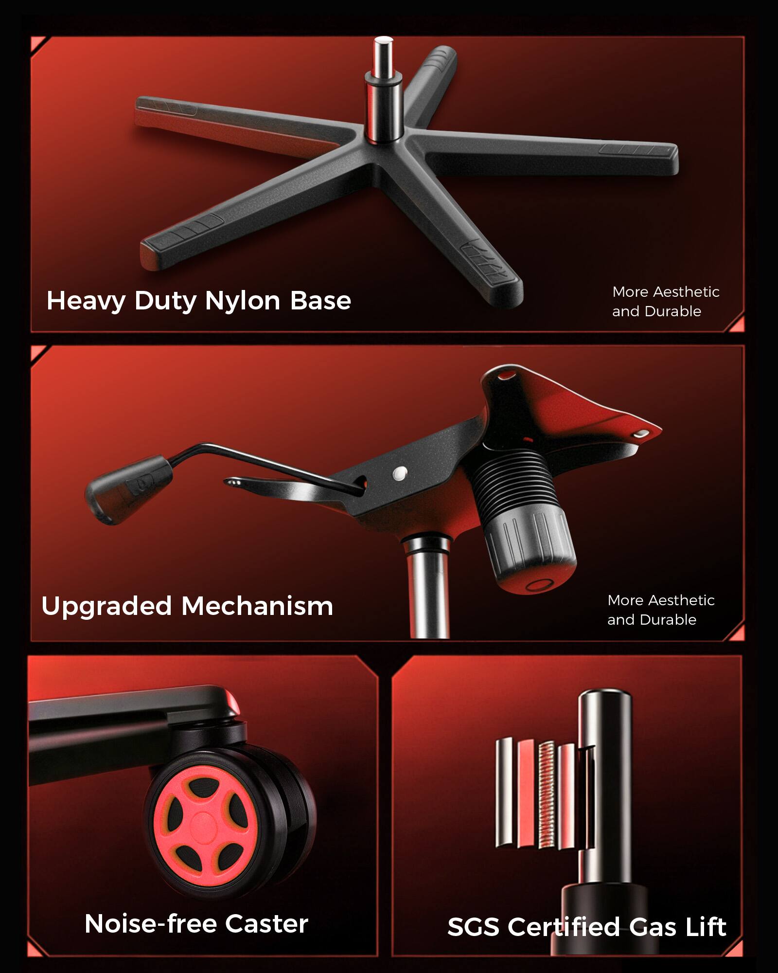 Heavy Duty Nylon Base  
More Aesthetic and Durable  

Upgraded Mechanism  
More Aesthetic and Durable  

Noise-free Caster  

SGS Certified Gas Lift