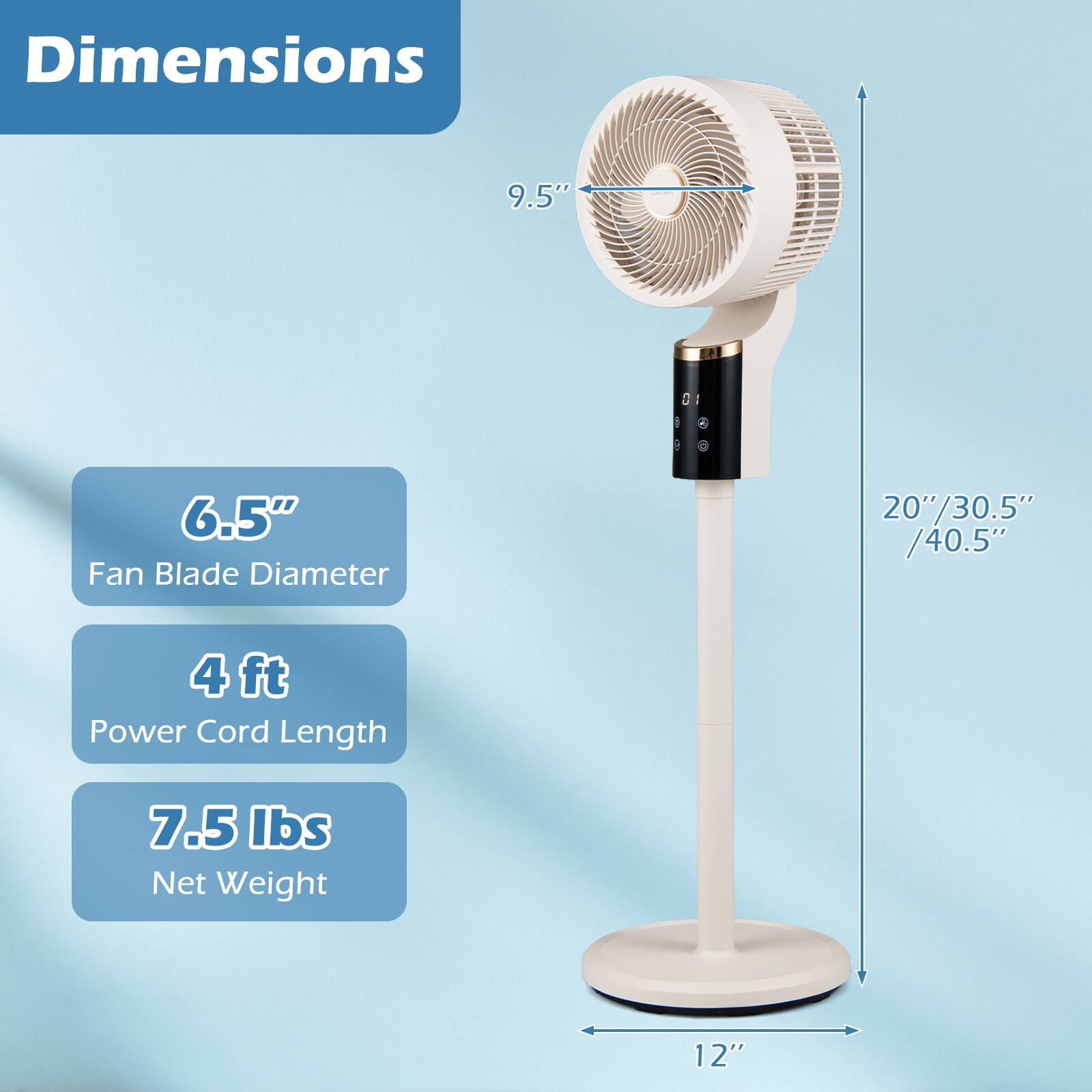 Dimensions  
- 9.5"  
- 6.5" Fan Blade Diameter  
- 20"/30.5"/40.5"  
- 4 ft Power Cord Length  
- 7.5 lbs Net Weight  
- 12"