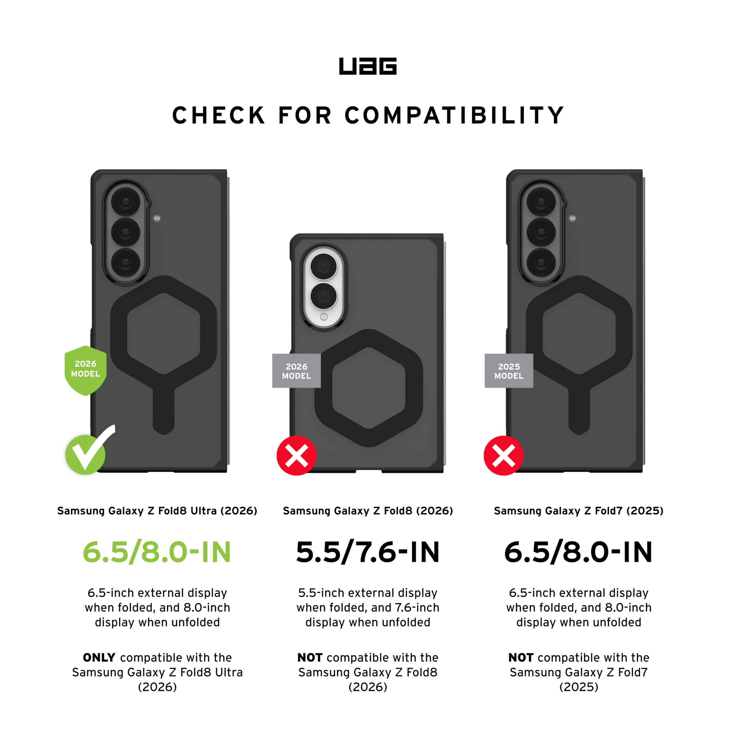 UAG CHECK FOR COMPATIBILITY

2026 MODEL
Samsung Galaxy Z Fold8 Ultra (2026)
6.5/8.0-IN
6.5-inch external display when folded, and 8.0-inch display when unfolded
ONLY compatible with the Samsung Galaxy Z Fold8 Ultra (2026)

2026 MODEL
Samsung Galaxy Z Fold8 (2026)
5.5/7.6-IN
5.5-inch external display when folded, and 7.6-inch display when unfolded
NOT compatible with the Samsung Galaxy Z Fold8 (2026)

2025 MODEL
Samsung Galaxy Z Fold7 (2025)
6.5/8.0-IN
6.5-inch external display when folded, and 8.0-inch display when unfolded
NOT compatible with the Samsung Galaxy Z Fold7 (2025)