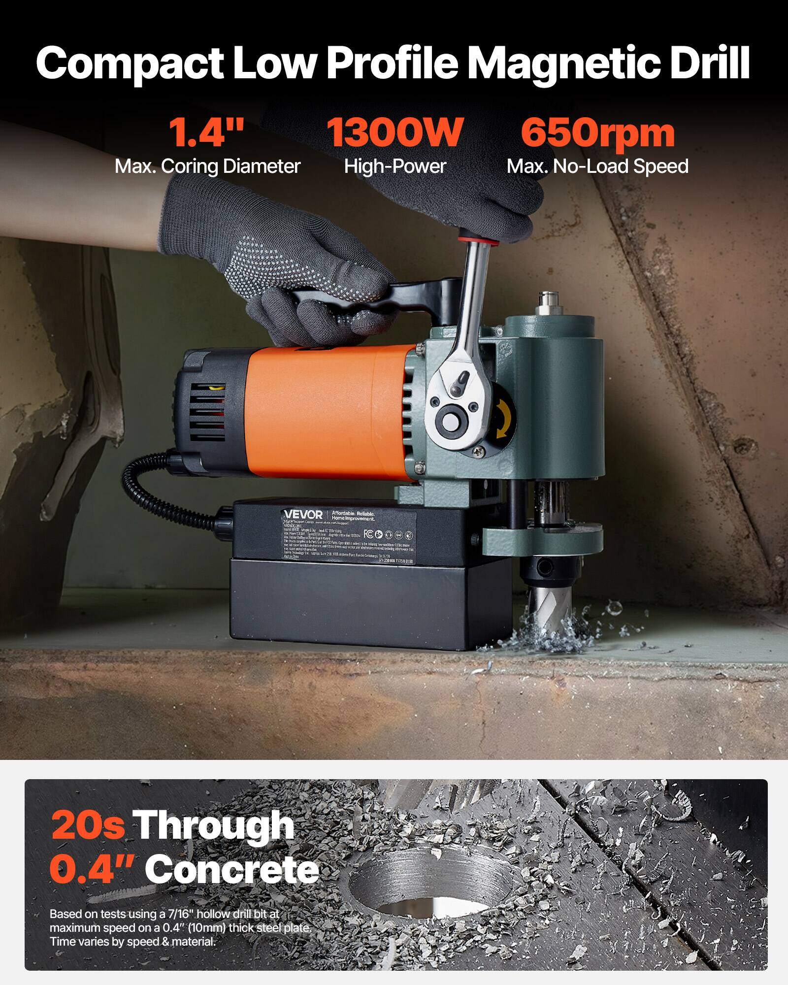 Compact Low Profile Magnetic Drill  
1.4" Max. Coring Diameter  
1300W High-Power  
650rpm Max. No-Load Speed  

VEVOR Affordable Refable  

20s Through 0.4" Concrete  
Based on tests using a 7/16" hollow drill bit at maximum speed on a 0.4" (10mm) thick steel plate. Time varies by speed & material.