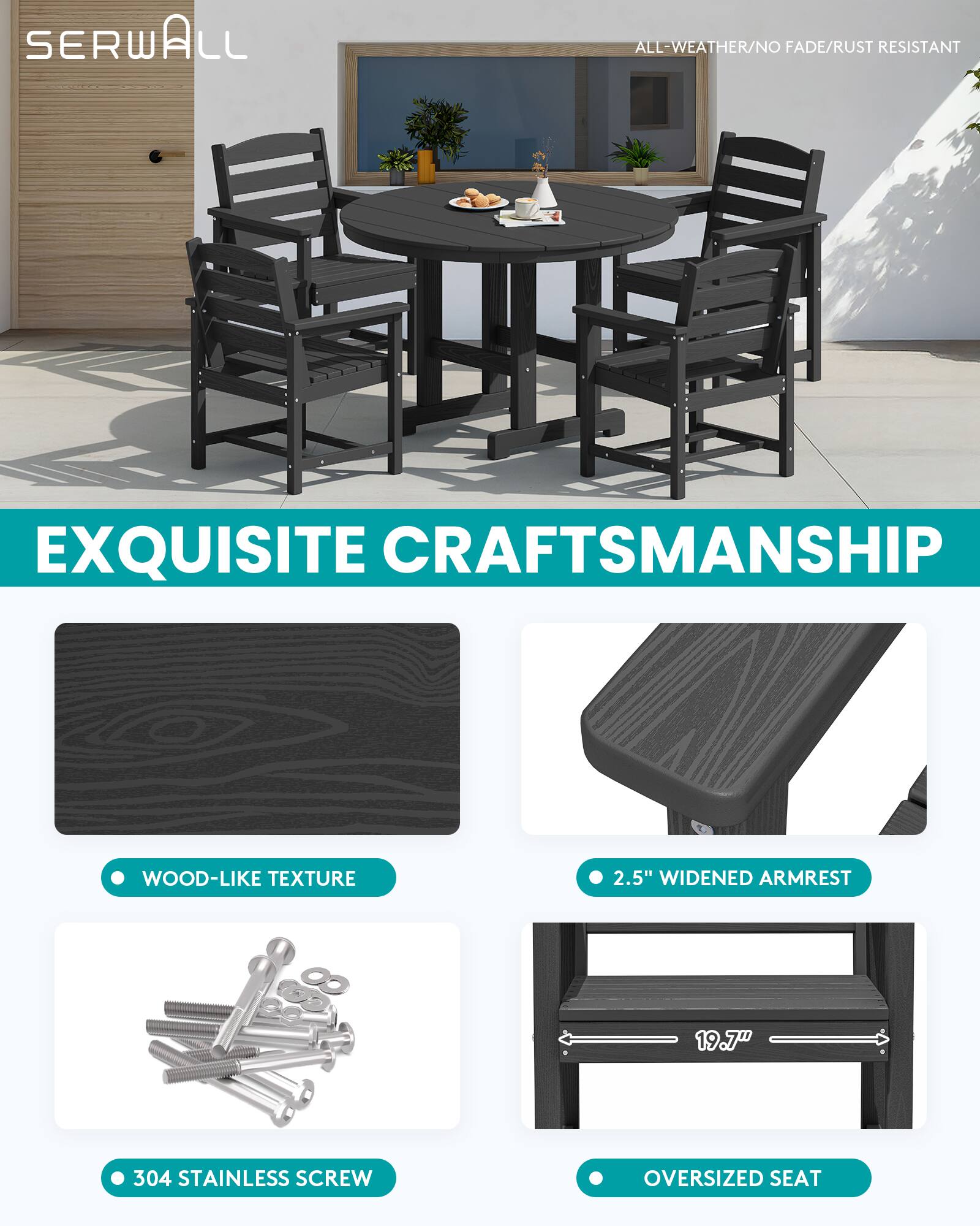 SERWALL

ALL-WEATHER/NO FADE/RUST RESISTANT

EXQUISITE CRAFTSMANSHIP

WOOD-LIKE TEXTURE

2.5" WIDENED ARMREST

304 STAINLESS SCREW

OVERSIZED SEAT