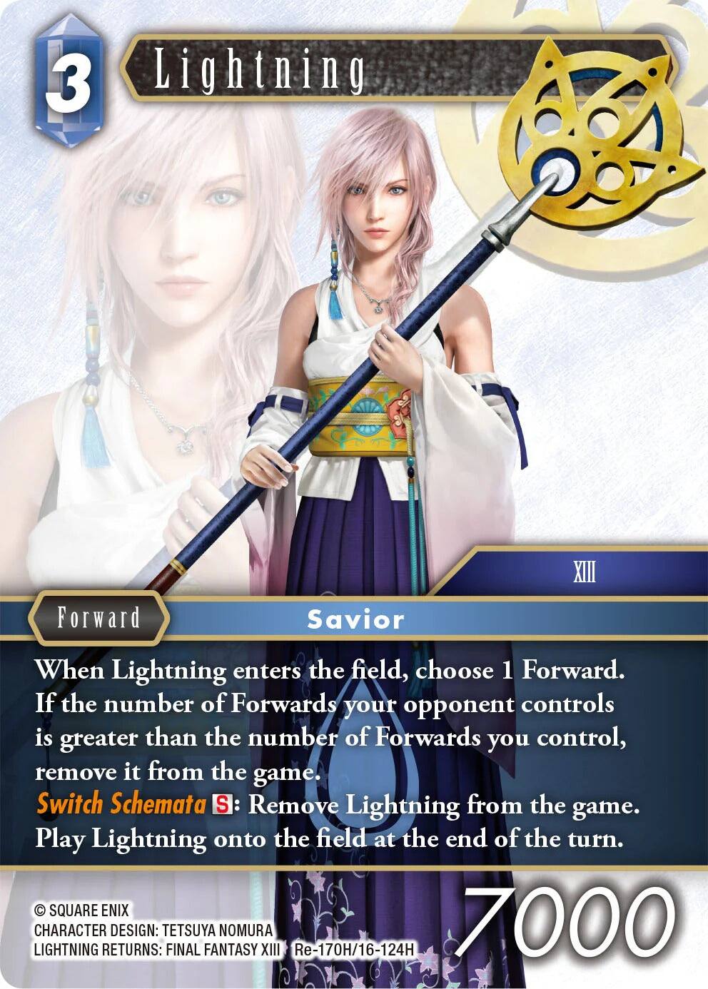 3 Lightning Forward Savior XIII  
When Lightning enters the field, choose 1 Forward. If the number of Forwards your opponent controls is greater than the number of Forwards you control, remove it from the game.  
Switch Schemata S: Remove Lightning from the game. Play Lightning onto the field at the end of the turn.  

SQUARE ENIX LIGHTNING CHARACTER RETURNS: DESIGN: TETSUYA NOMURA FINAL FANTASY XIII  
Re-170H/16-124H  
7000