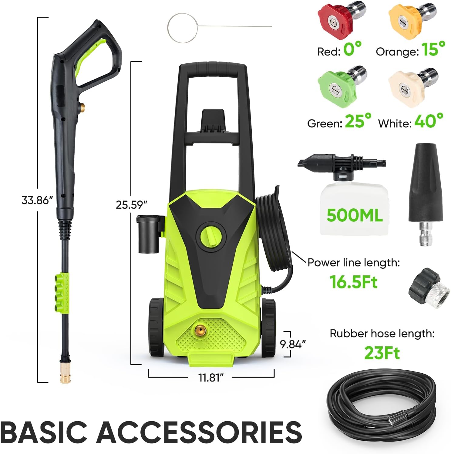 BASIC ACCESSORIES

- Red: 0°
- Orange: 15°
- Green: 25°
- White: 40°

- 500ML

- Power line length: 16.5Ft
- Rubber hose length: 23Ft

Dimensions:
- 33.86" (height of the nozzle)
- 25.59" (height of the machine)
- 11.81" (width of the machine)
- 9.84" (depth of the machine)