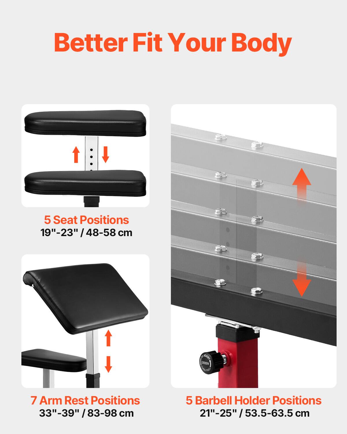 Better Fit Your Body

5 Seat Positions  
19"-23" / 48-58 cm

7 Arm Rest Positions  
33"-39" / 83-98 cm

5 Barbell Holder Positions  
21"-25" / 53.5-63.5 cm