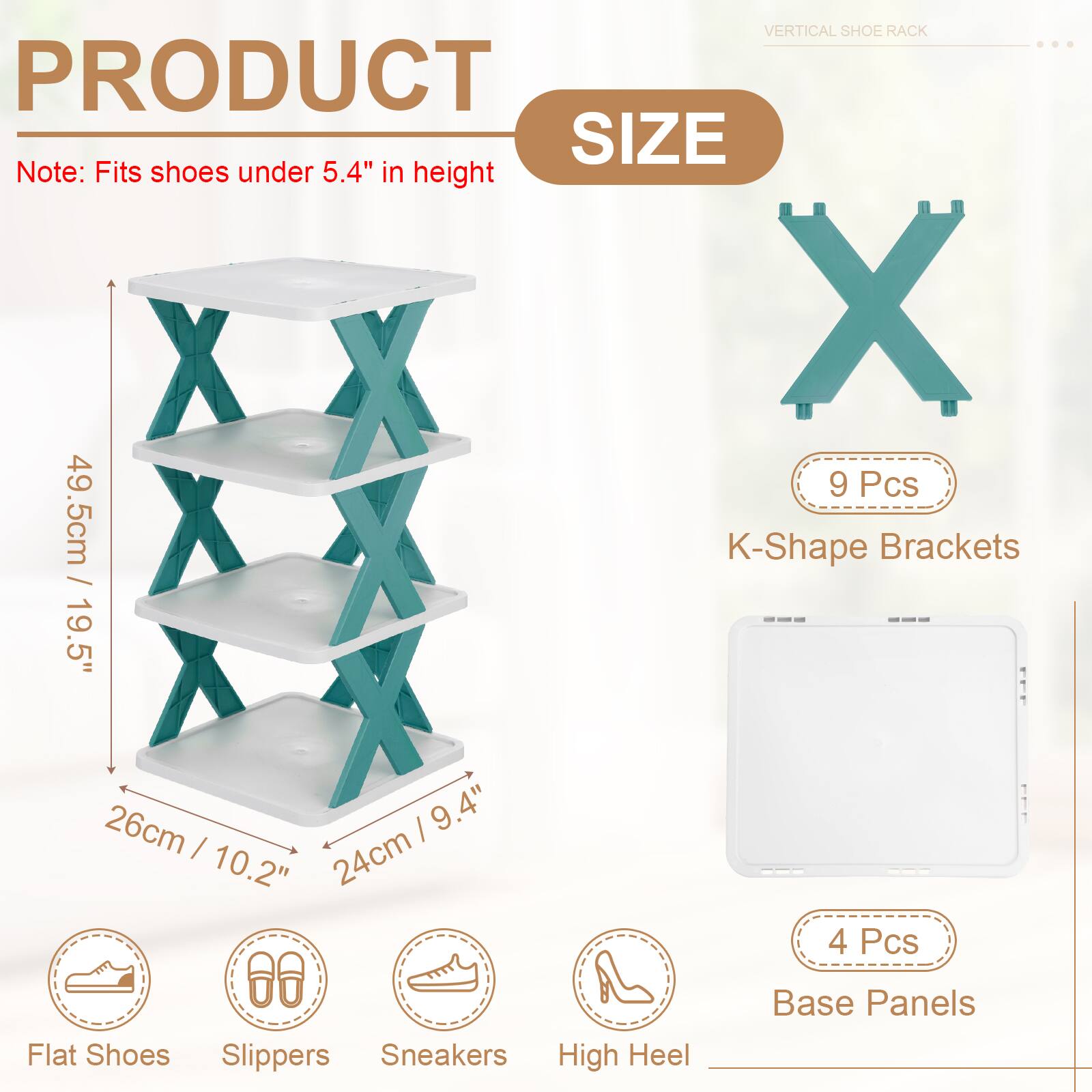 VERTICAL SHOE RACK

PRODUCT SIZE

Note: Fits shoes under 5.4" in height

9 Pcs K-Shape Brackets
- 49.5cm / 19.5"
- 26cm / 10.2"
- 24cm / 9.4"

4 Pcs Base Panels

Flat Shoes
Slippers
Sneakers
High Heel