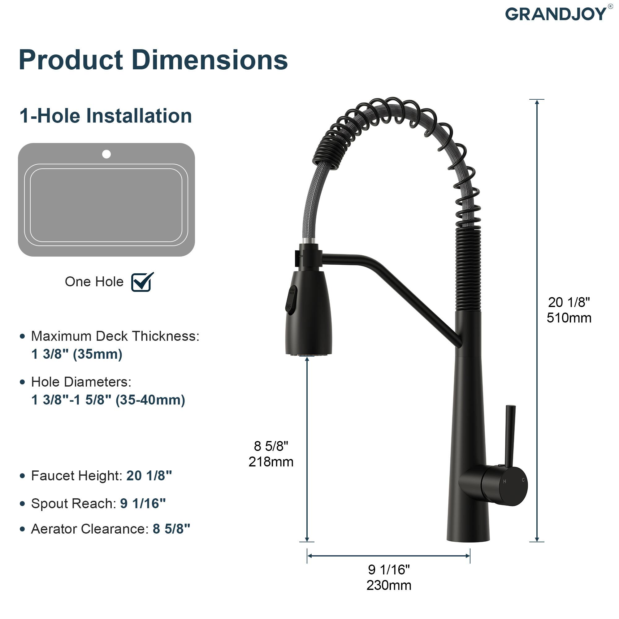 GRANDJOY Product Dimensions  
1-Hole Installation  
One Hole  
Maximum Deck Thickness: 1 3/8" (35mm)  
Hole Diameters: 1 3/8"-1 5/8" (35-40mm)  
Faucet Height: 20 1/8" (510mm)  
Spout Reach: 9 1/16" (230mm)  
Aerator Clearance: 8 5/8" (218mm)