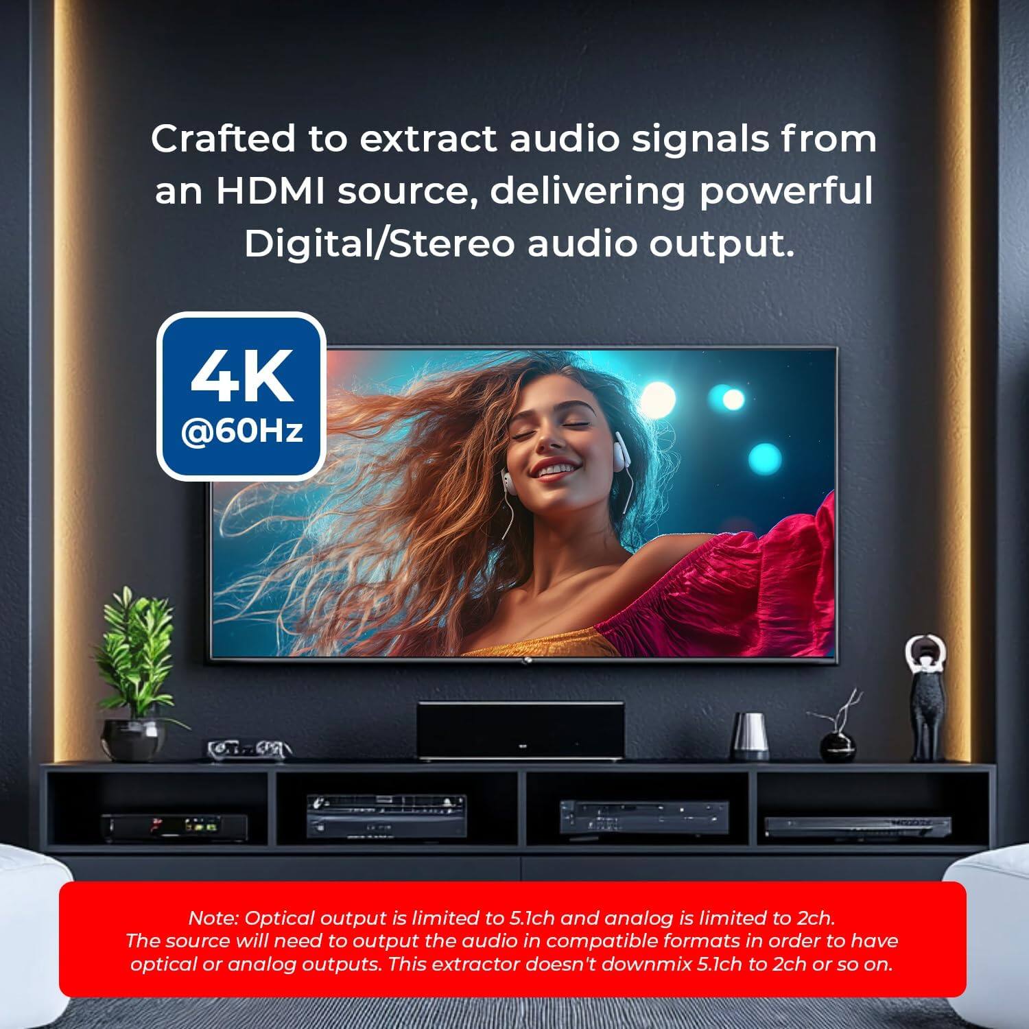 Crafted to extract audio signals from an HDMI source, delivering powerful Digital/Stereo audio output. 4K @60Hz. Note: Optical output is limited to 5.1ch and analog is limited to 2ch. The source will need to output the audio in compatible formats in order to have optical or analog outputs. This extractor doesn't downmix 5.1ch to 2ch or so on.