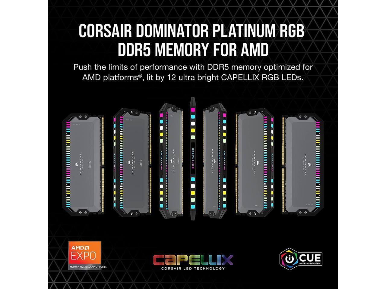 CORSAIR DOMINATOR PLATINUM RGB DDR5 MEMORY FOR AMD

Push the limits of performance with DDR5 memory optimized for AMD platforms, lit by 12 ultra bright CAPELLIX RGB LEDs.

AMD EXPO MEMORY OVERCLOCKING PROFILE

CAPELLIX CORSAIR LED TECHNOLOGY

CUE - A CORSAIR INTERFACE