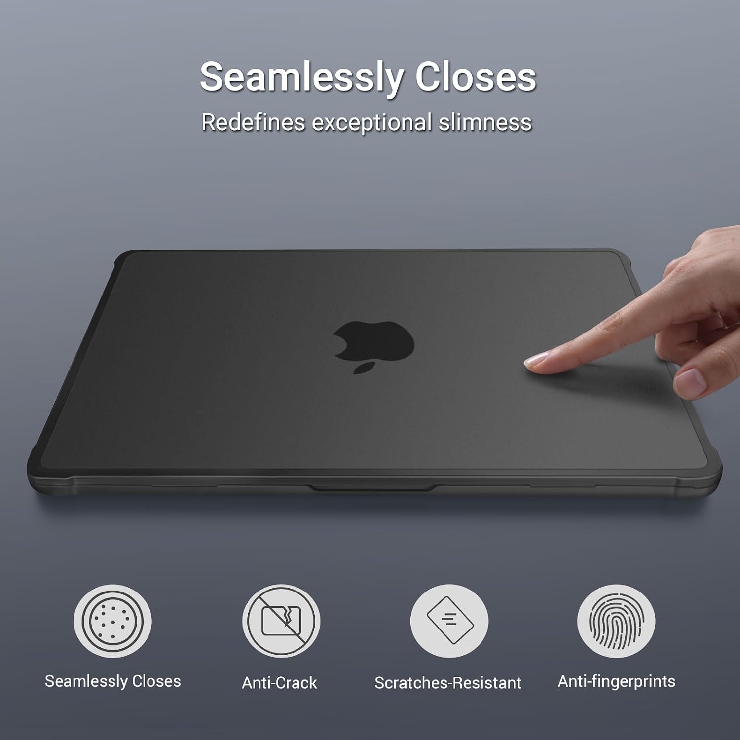 Seamlessly Closes  
Redefines exceptional slimness  

Seamlessly Closes  
Anti-Crack  
Scratches-Resistant  
Anti-fingerprints
