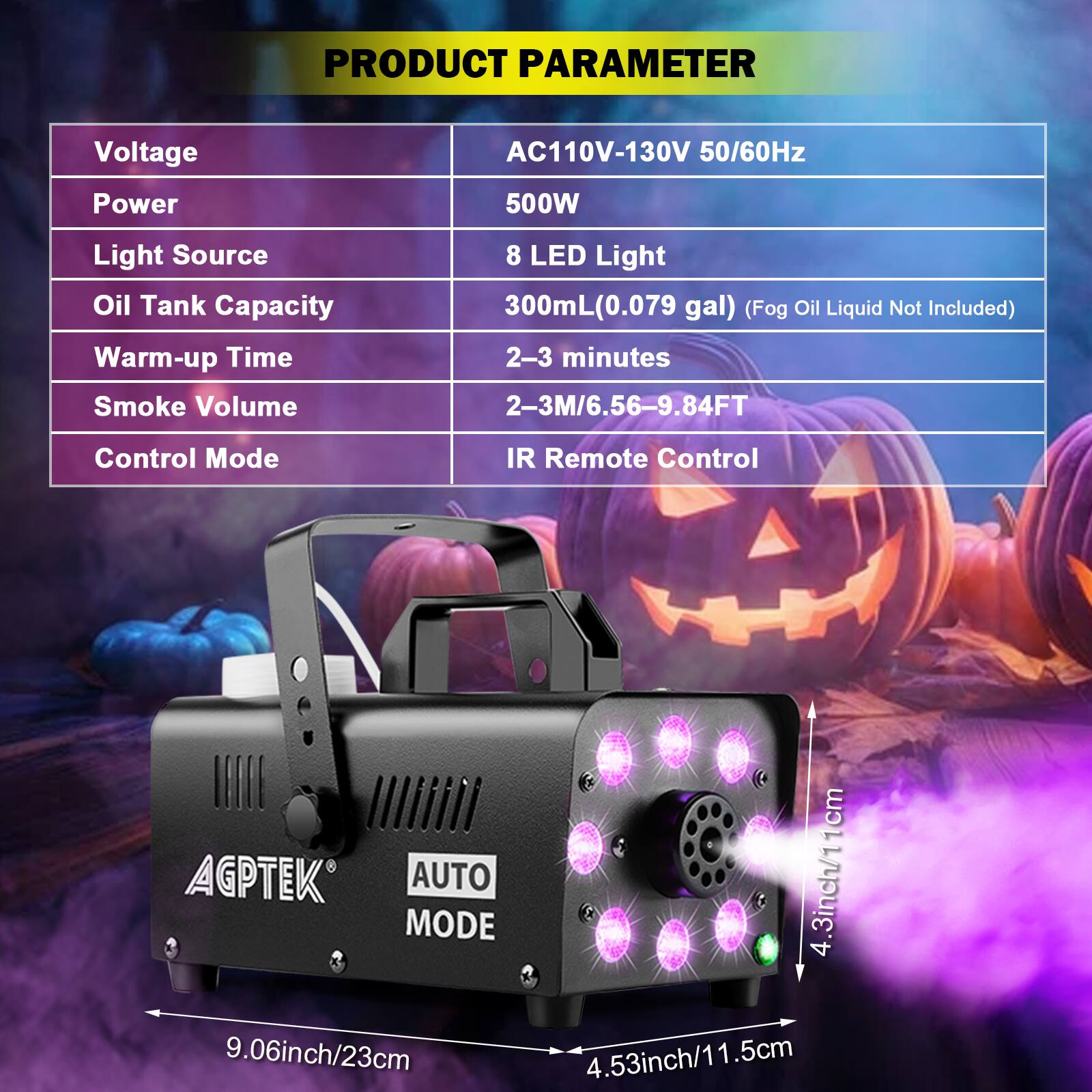 **PRODUCT PARAMETER**

- **Voltage:** AC110V-130V 50/60Hz
- **Power:** 500W
- **Light Source:** 8 LED Light
- **Oil Tank Capacity:** 300mL (0.079 gal) (Fog Oil Liquid Not Included)
- **Warm-up Time:** 2-3 minutes
- **Smoke Volume:** 2-3M/6.56-9.84FT
- **Control Mode:** IR Remote Control

**Dimensions:**
- 9.06inch/23cm
- 4.53inch/11.5cm
- 4.3inch/11cm

**AGPTEK**
**AUTO MODE**