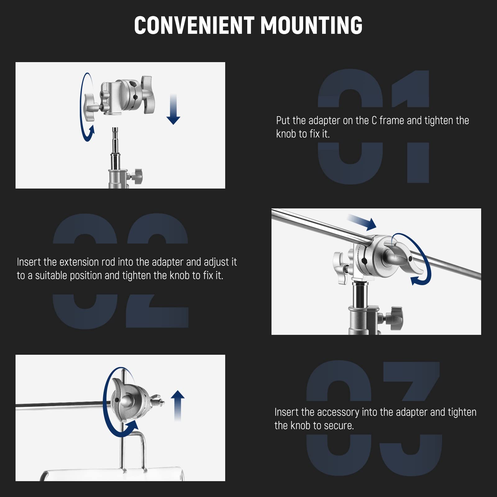 CONVENIENT MOUNTING

01 Put the adapter on the C frame and tighten the knob to fix it.

02 Insert the extension rod into the adapter and adjust it to a suitable position and tighten the knob to fix it.

03 Insert the accessory into the adapter and tighten the knob to secure.