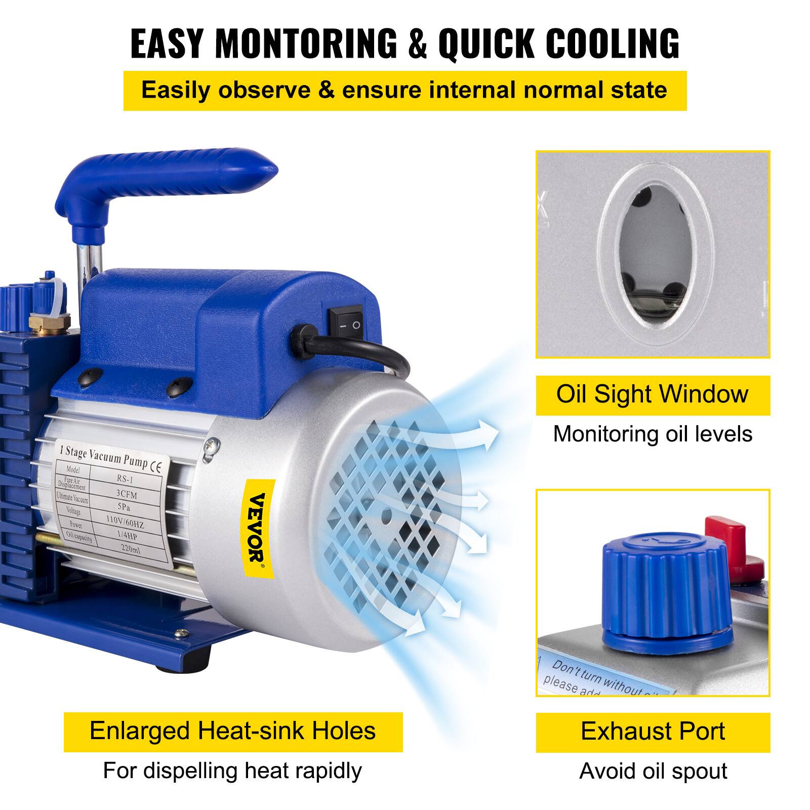 EASY MONITORING & QUICK COOLING  
Easily observe & ensure internal normal state  

1 Stage Vacuum Pump  
Model: RS-1  
Capacity: 3CFM  
Voltage: 110V/60Hz  
Power: 1.4HP  
Noise: 220ml  

VEVOR  

Oil Sight Window  
Monitoring oil levels  

Enlarged Heat-sink Holes  
For dispelling heat rapidly  

Exhaust Port  
Avoid oil spout  

Don't turn without Exhaust Port  
please add