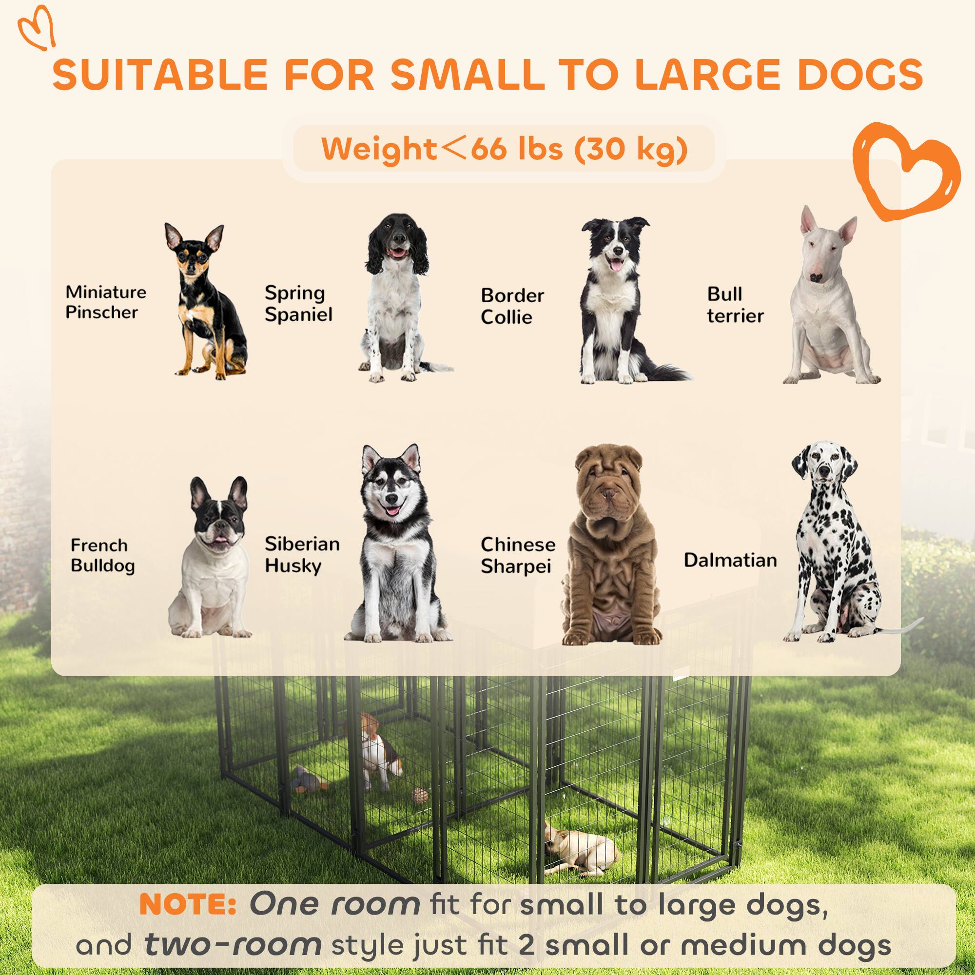 SUITABLE FOR SMALL TO LARGE DOGS

Weight < 66 lbs (30 kg)

- Miniature Pinscher
- Spring Spaniel
- Border Collie
- Bull Terrier
- French Bulldog
- Siberian Husky
- Chinese Sharpei
- Dalmatian

NOTE: One room fit for small to large dogs, and two-room style just fit 2 small or medium dogs