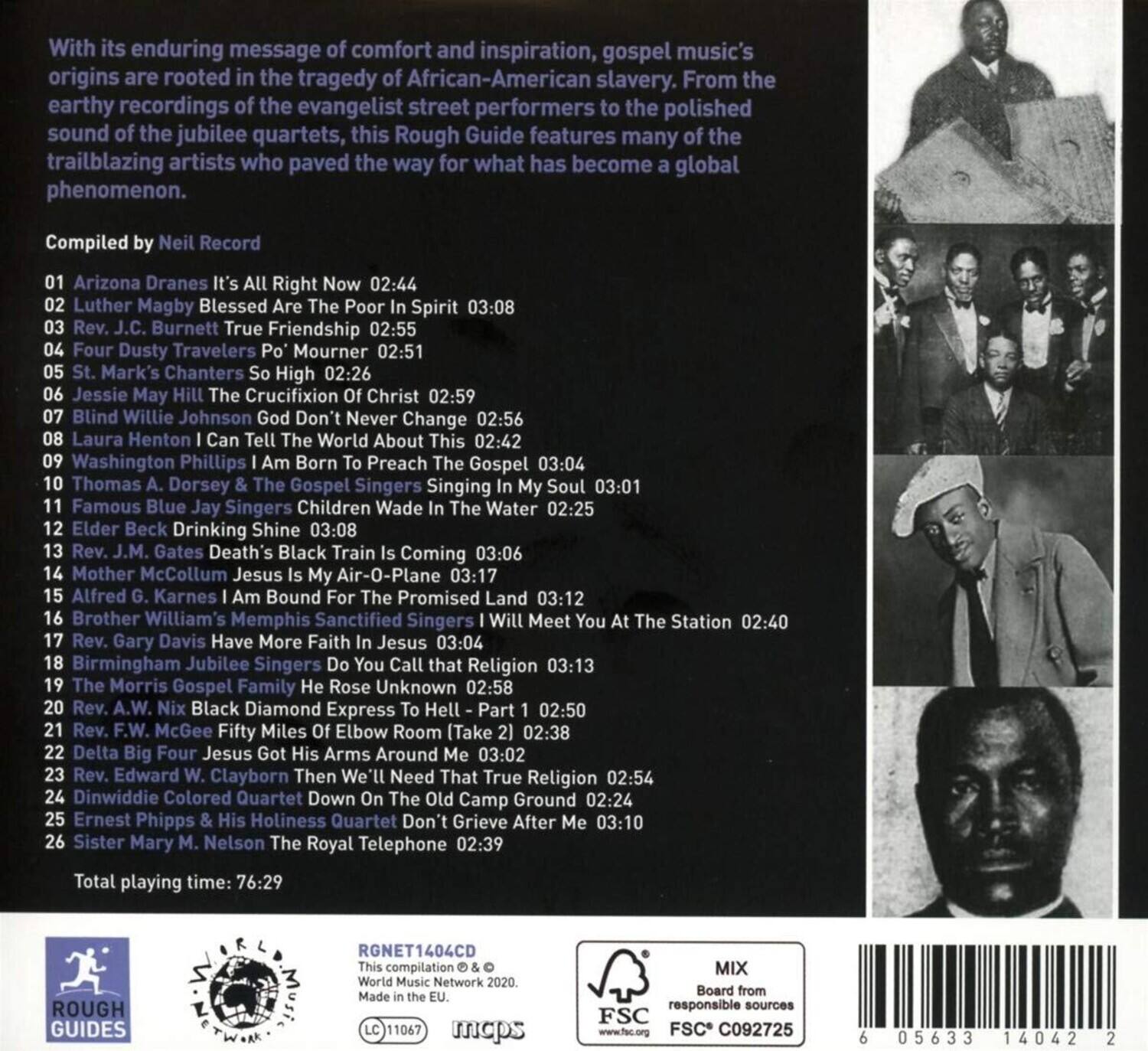 With its enduring message of comfort and inspiration, gospel music's origins are rooted in the tragedy of African-American slavery. From the earthy recordings of the evangelist street performers to the polished sound of the jubilee quartets, this Rough Guide features many of the trailblazing artists who paved the way for what has become a global phenomenon.

Compiled by Neil Record

01. Arizona Dranes - It's All Right Now 02:44  
02. Luther Magby - Blessed Are The Poor In Spirit 03:08  
03. Rev. J.C. Burnett - True Friendship 02:55  
04. Four Dusty Travelers - Po Mourner 02:51  
05. St. Mark's Chanters - So High 02:26  
06. Jessie May Hill - The Crucifixion Of Christ 02:59  
07. Blind Willie Johnson - God Don't Never Change 02:56  
08. Laura Henton - I Can Tell The World About This 02:42  
09. Washington Phillips - I Am Born To Preach The Gospel 03:04  
10. Thomas A