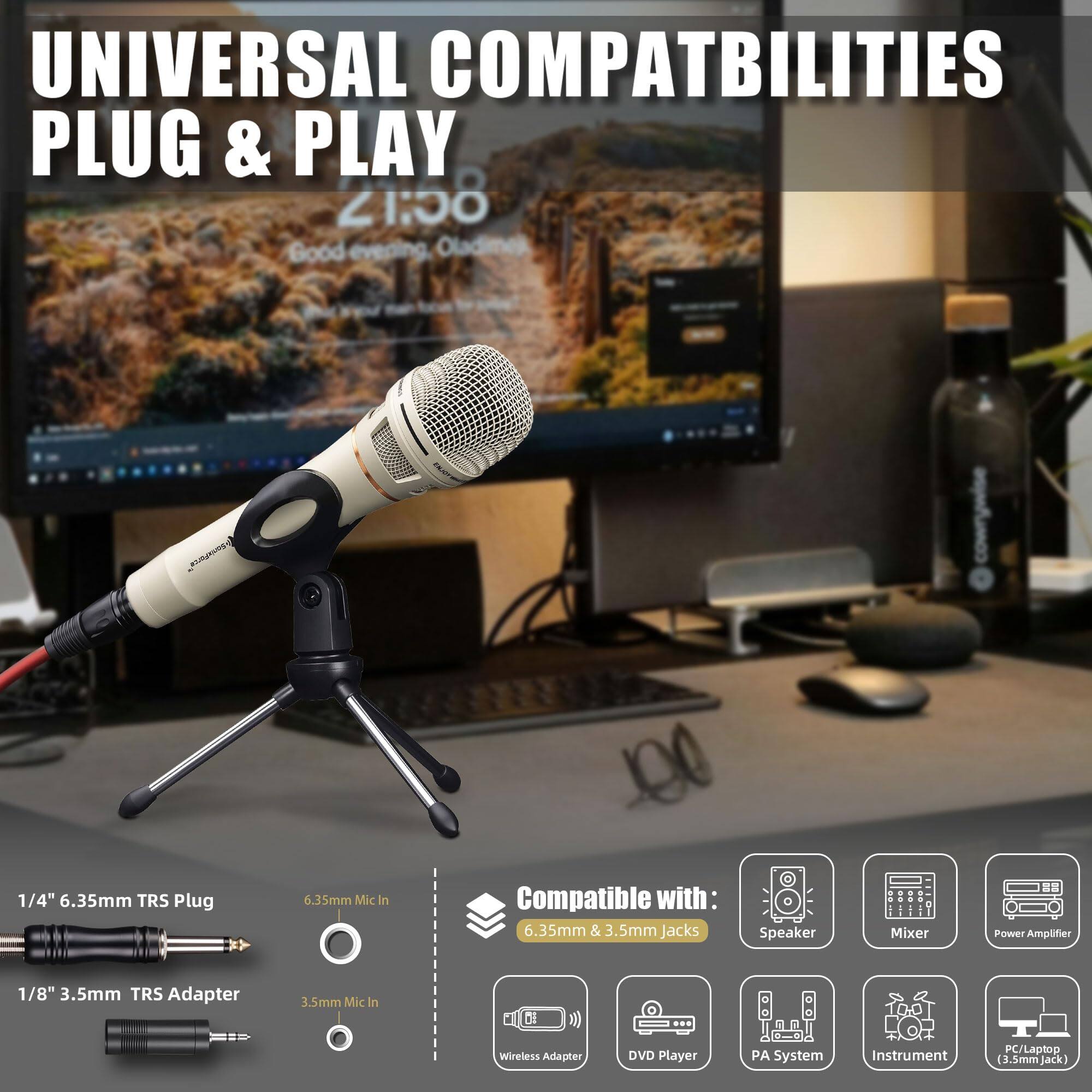 UNIVERSAL COMPATIBILITIES  
PLUG & PLAY  

1/4" 6.35mm TRS Plug  
6.35mm Mic In  

1/8" 3.5mm TRS Adapter  
3.5mm Mic In  

Compatible with:  
6.35mm & 3.5mm Jacks  

Compatible with:  
5mm & 3.5mm Jacks  

- Speaker  
- Mixer  
- Power Amplifier  
- Wireless Adapter  
- DVD Player  
- PA System  
- Instrument  
- PC/Laptop (3.5mm Jack)