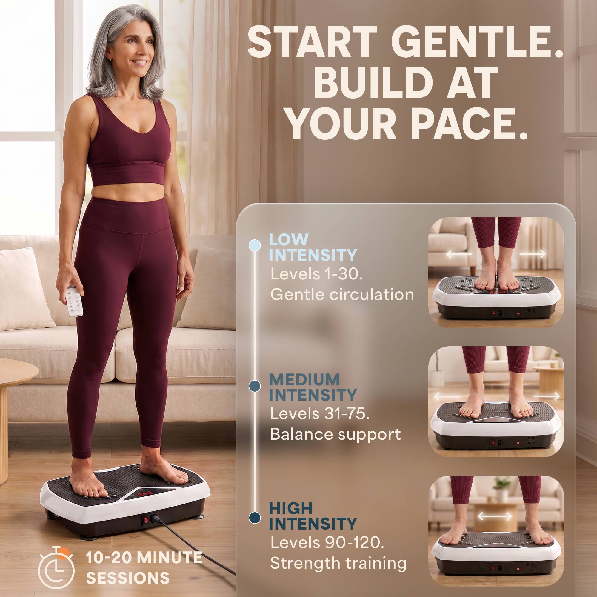 START GENTLE. BUILD AT YOUR PACE.

LOW INTENSITY
Levels 1-30. Gentle circulation

MEDIUM INTENSITY
Levels 31-75. Balance support

HIGH INTENSITY
Levels 90-120. Strength training

10-20 MINUTE SESSIONS