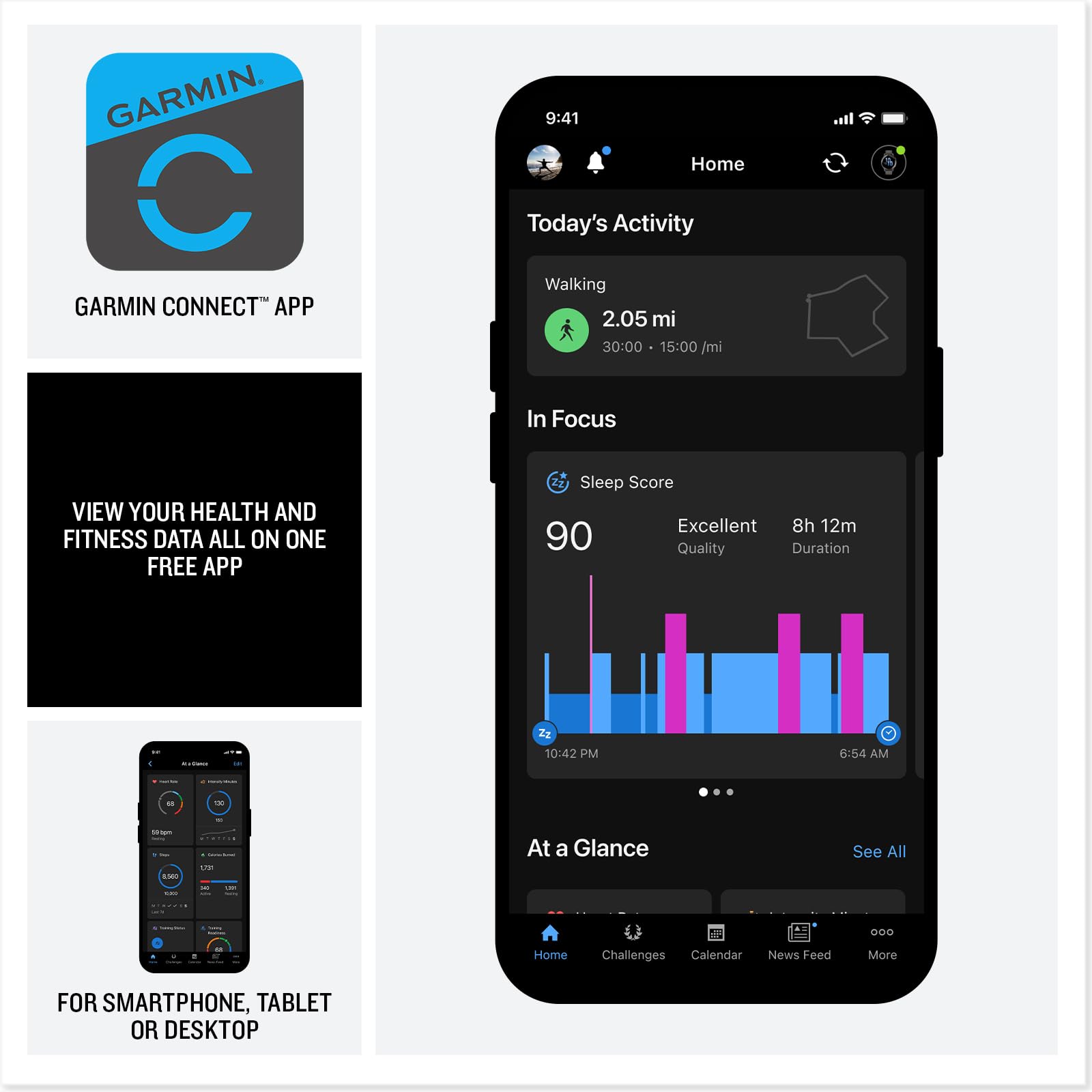 GARMIN CONNECT APP

VIEW YOUR HEALTH AND FITNESS DATA ALL ON ONE FREE APP

FOR SMARTPHONE, TABLET OR DESKTOP

Today's Activity
Walking
2.05 mi
30:00
15:00 /mi

In Focus
Sleep Score
90
Excellent
8h 12m
Quality
Duration

At a Glance
See All

Home
Challenges
Calendar
News Feed
More