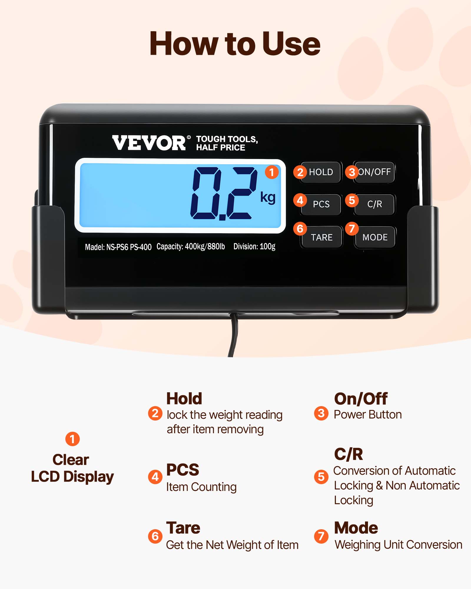 How to Use TOUGH TOOLS, VEVOR HALF PRICE

Model: NS-PS6 PS-400  
Capacity: 400kg/880lb  
Division: 100g

1. Clear LCD Display
2. HOLD - Lock the weight reading after item removing
3. ON/OFF - Power Button
4. PCS - Item Counting
5. C/R - Conversion of Automatic Locking & Non Automatic Locking
6. TARE - Get the Net Weight of Item
7. MODE - Weighing Unit Conversion
