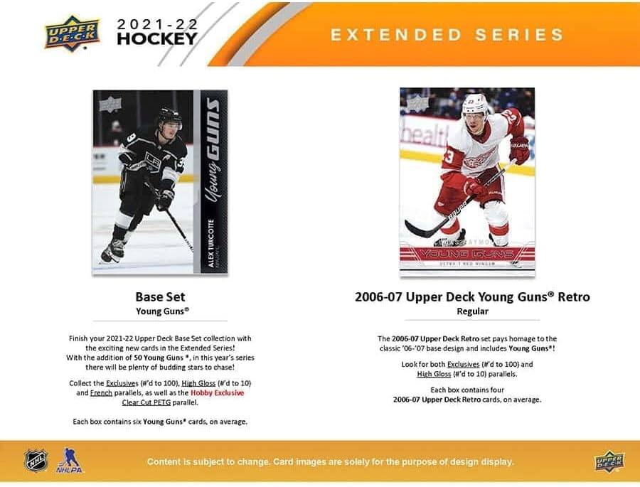 2021-22 UPPER D.E.C.K HOCKEY EXTENDED SERIES

Young TURCOTTE ALEX
healt 3
ERUBE YOUNG GUNS

Base Set Young Guns 2006-07 Upper Deck Young Guns Retro Regular

Finish your 2021-22 Upper Deck Base Set collection with the exciting new cards in the Extended Series! With the addition of 50 Young Guns in this year's series there will be plenty of budding stars to chase! Collect the Exclusives (#'d to 100), High Gloss (#'d to 10) and French parallels, as well as the Hobby Exclusive Clear Cut PETG parallel. The 2006-07 Upper Deck Retro set pays homage to the classic '06-'07 base design and includes Young Guns! Look for both Exclusives (#'d to 100) and High Gloss (#'d to 10) parallels. Each box contains four 2006-07 Upper Deck Retro cards, on average. Each box contains six Young Guns* cards, on average.

NNL NHLPA Content is subject to change. Card images are solely for