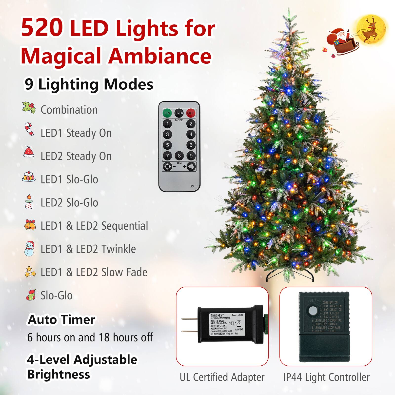520 LED Lights for Magical Ambiance  
9 Lighting Modes  
Combination  
LED1 Steady On  
LED2 Steady On  
LED1 Slo-Glo  
LED2 Slo-Glo  
LED1 & LED2 Sequential  
LED1 & LED2 Twinkle  
LED1 & LED2 Slow Fade  
Slo-Glo  
Auto Timer  
6 hours on and 18 hours off  
4-Level Adjustable Brightness  
UL Certified Adapter  
IP44 Light Controller