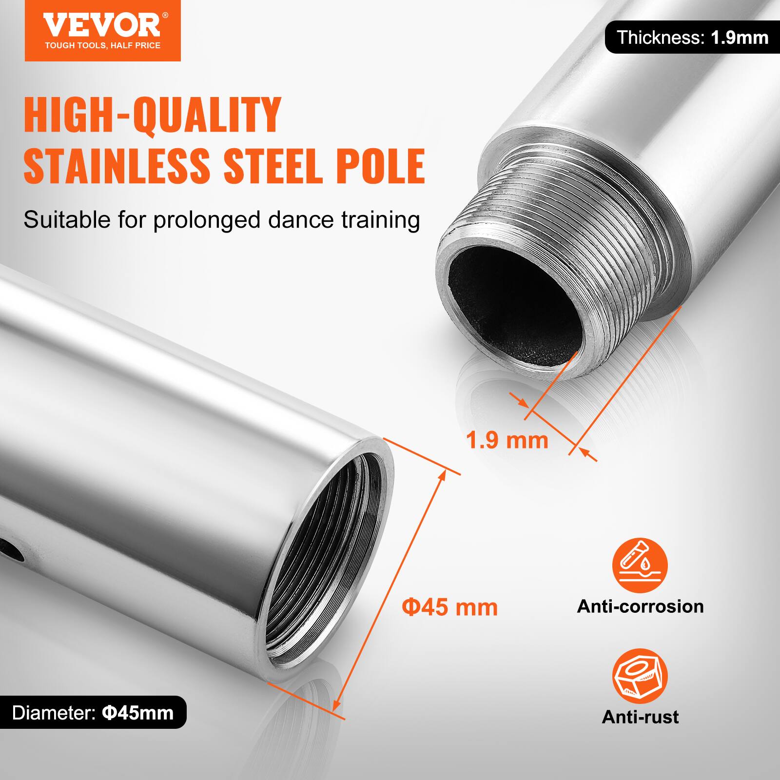 VEVOR TOUGH TOOLS, HALF PRICE

HIGH-QUALITY STAINLESS STEEL POLE

Suitable for prolonged dance training

Thickness: 1.9mm

Diameter: 45mm

Anti-corrosion

Anti-rust