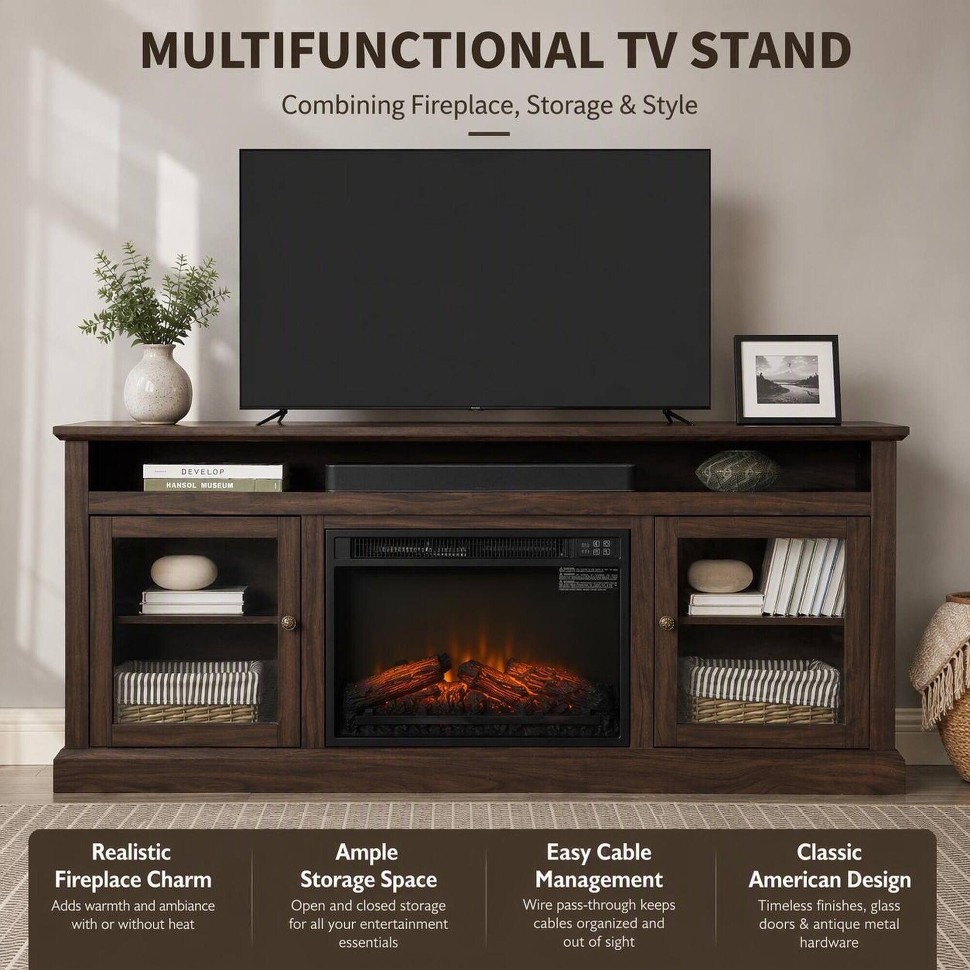 MULTIFUNCTIONAL TV STAND  
Combining Fireplace, Storage & Style

- Realistic Fireplace Charm  
  Adds warmth and ambiance with or without heat

- Ample Storage Space  
  Open and closed storage for all your entertainment essentials

- Easy Cable Management  
  Wire pass-through keeps cables organized and out of sight

- Classic American Design  
  Timeless finishes, glass doors & antique metal hardware