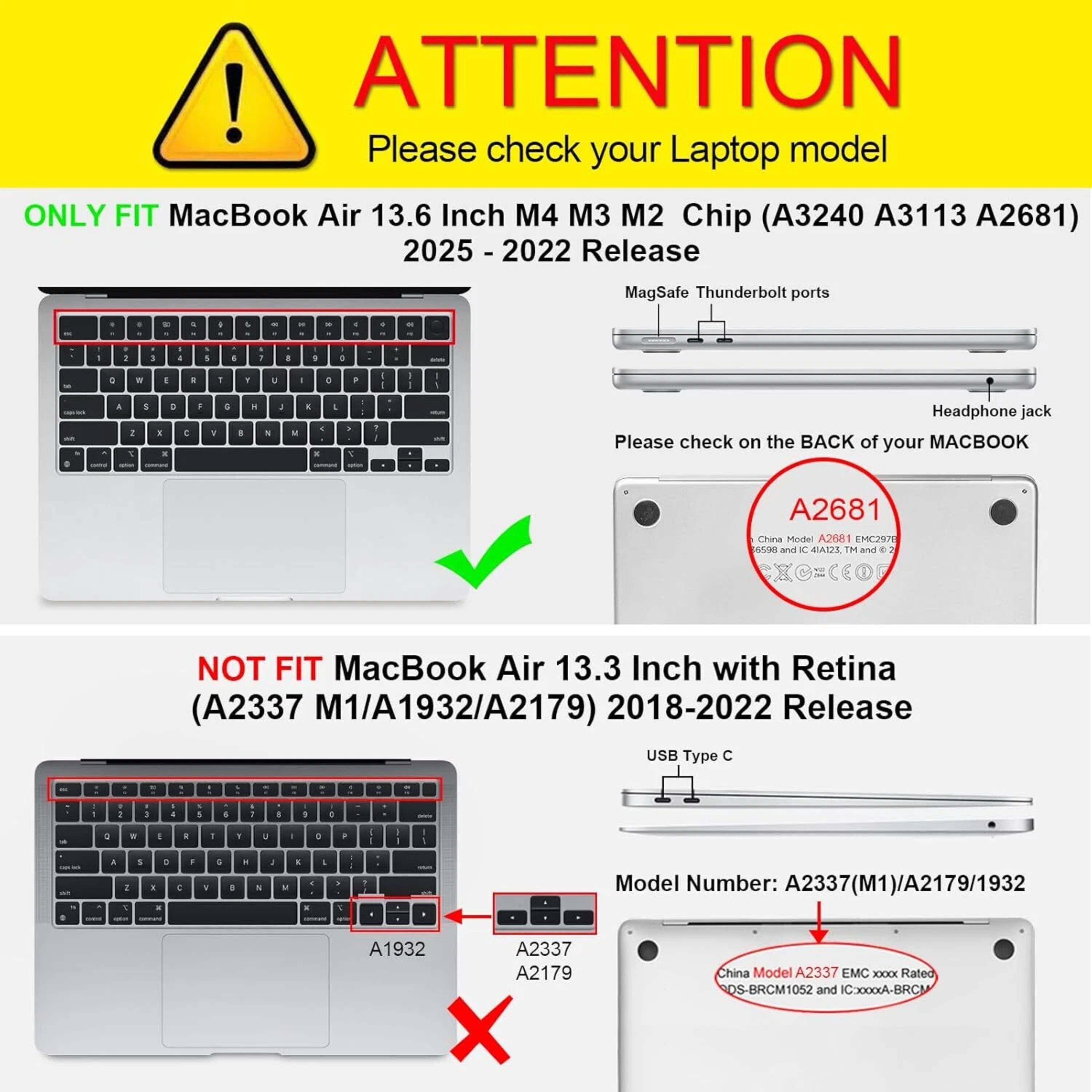 **ATTENTION**  
Please check your Laptop model

**ONLY FIT**  
MacBook Air 13.6 Inch M4 M3 M2 Chip (A3240 A3113 A2681)  
2025 - 2022 Release  
MagSafe Thunderbolt ports  
Headphone jack  
Please check on the BACK of your MACBOOK  
China Model A2681 EMC2971  
Rated OS-BRCM1052 and IC:XXXXA-BRCM

**NOT FIT**  
MacBook Air 13.3 Inch with Retina (A2337 M1/A1932/A2179) 2018-2022 Release  
USB Type C  
Model Number: A2337(M1)/A2179/1932  
China Model A2337 EMC XXXX  
Rated OS-BRCM1052 and IC:XXXXA-BRCM